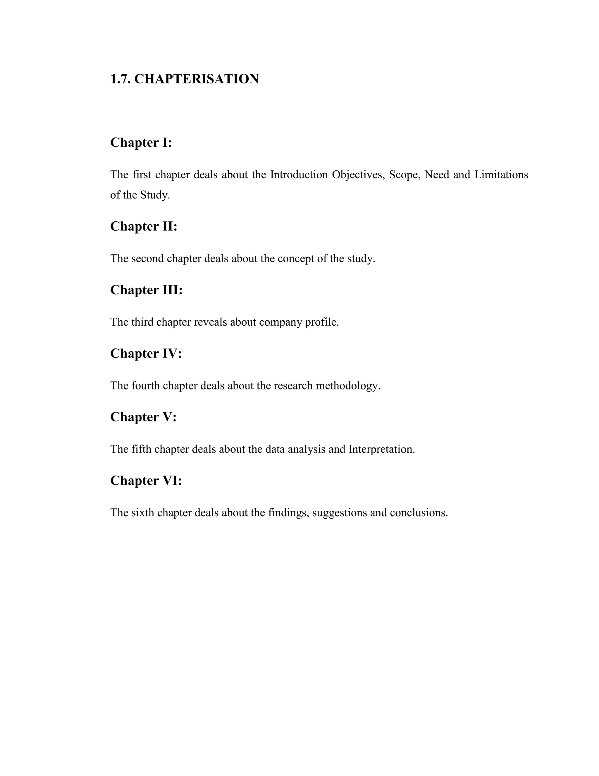 1.7. CHAPTERISATION



Chapter I:

The first chapter deals about the Introduction Objectives, Scope, Need and Limitations
of the Study.

Chapter II:

The second chapter deals about the concept of the study.

Chapter III:

The third chapter reveals about company profile.

Chapter IV:

The fourth chapter deals about the research methodology.

Chapter V:

The fifth chapter deals about the data analysis and Interpretation.

Chapter VI:

The sixth chapter deals about the findings, suggestions and conclusions.
 