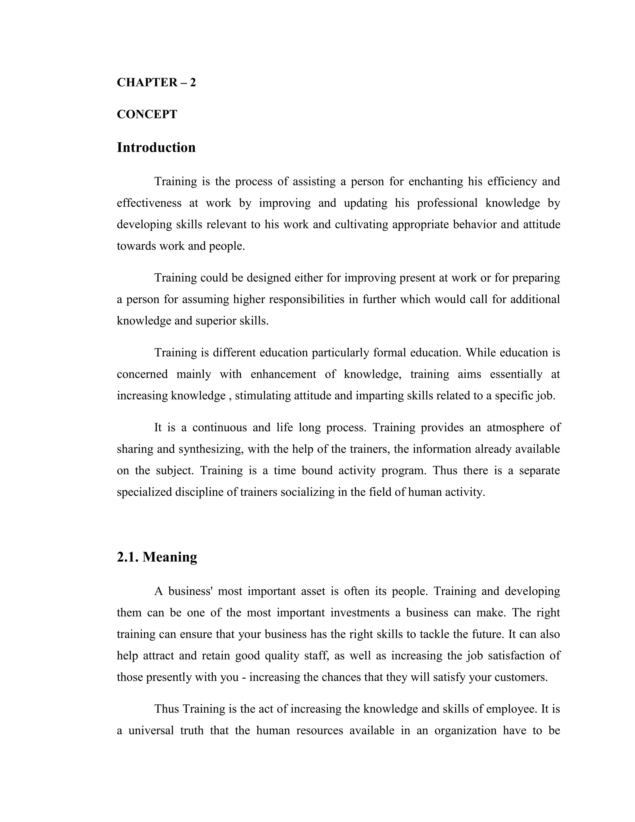 CHAPTER – 2

CONCEPT

Introduction

       Training is the process of assisting a person for enchanting his efficiency and
effectiveness at work by improving and updating his professional knowledge by
developing skills relevant to his work and cultivating appropriate behavior and attitude
towards work and people.

       Training could be designed either for improving present at work or for preparing
a person for assuming higher responsibilities in further which would call for additional
knowledge and superior skills.

       Training is different education particularly formal education. While education is
concerned mainly with enhancement of knowledge, training aims essentially at
increasing knowledge , stimulating attitude and imparting skills related to a specific job.

       It is a continuous and life long process. Training provides an atmosphere of
sharing and synthesizing, with the help of the trainers, the information already available
on the subject. Training is a time bound activity program. Thus there is a separate
specialized discipline of trainers socializing in the field of human activity.




2.1. Meaning

       A business' most important asset is often its people. Training and developing
them can be one of the most important investments a business can make. The right
training can ensure that your business has the right skills to tackle the future. It can also
help attract and retain good quality staff, as well as increasing the job satisfaction of
those presently with you - increasing the chances that they will satisfy your customers.

       Thus Training is the act of increasing the knowledge and skills of employee. It is
a universal truth that the human resources available in an organization have to be
 