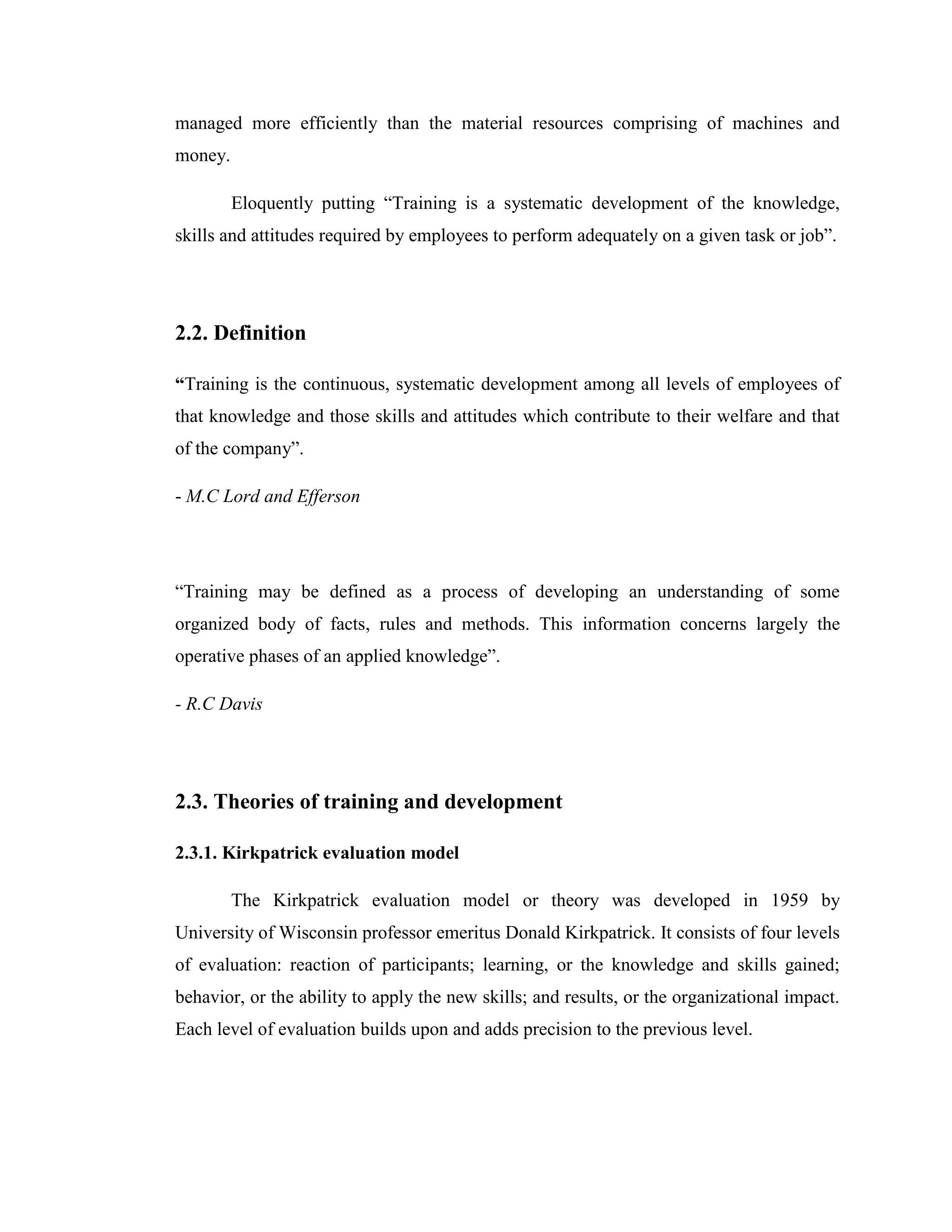 managed more efficiently than the material resources comprising of machines and
money.

         Eloquently putting ―Training is a systematic development of the knowledge,
skills and attitudes required by employees to perform adequately on a given task or job‖.




2.2. Definition

“Training is the continuous, systematic development among all levels of employees of
that knowledge and those skills and attitudes which contribute to their welfare and that
of the company‖.

- M.C Lord and Efferson




―Training may be defined as a process of developing an understanding of some
organized body of facts, rules and methods. This information concerns largely the
operative phases of an applied knowledge‖.

- R.C Davis




2.3. Theories of training and development

2.3.1. Kirkpatrick evaluation model

         The Kirkpatrick evaluation model or theory was developed in 1959 by
University of Wisconsin professor emeritus Donald Kirkpatrick. It consists of four levels
of evaluation: reaction of participants; learning, or the knowledge and skills gained;
behavior, or the ability to apply the new skills; and results, or the organizational impact.
Each level of evaluation builds upon and adds precision to the previous level.
 