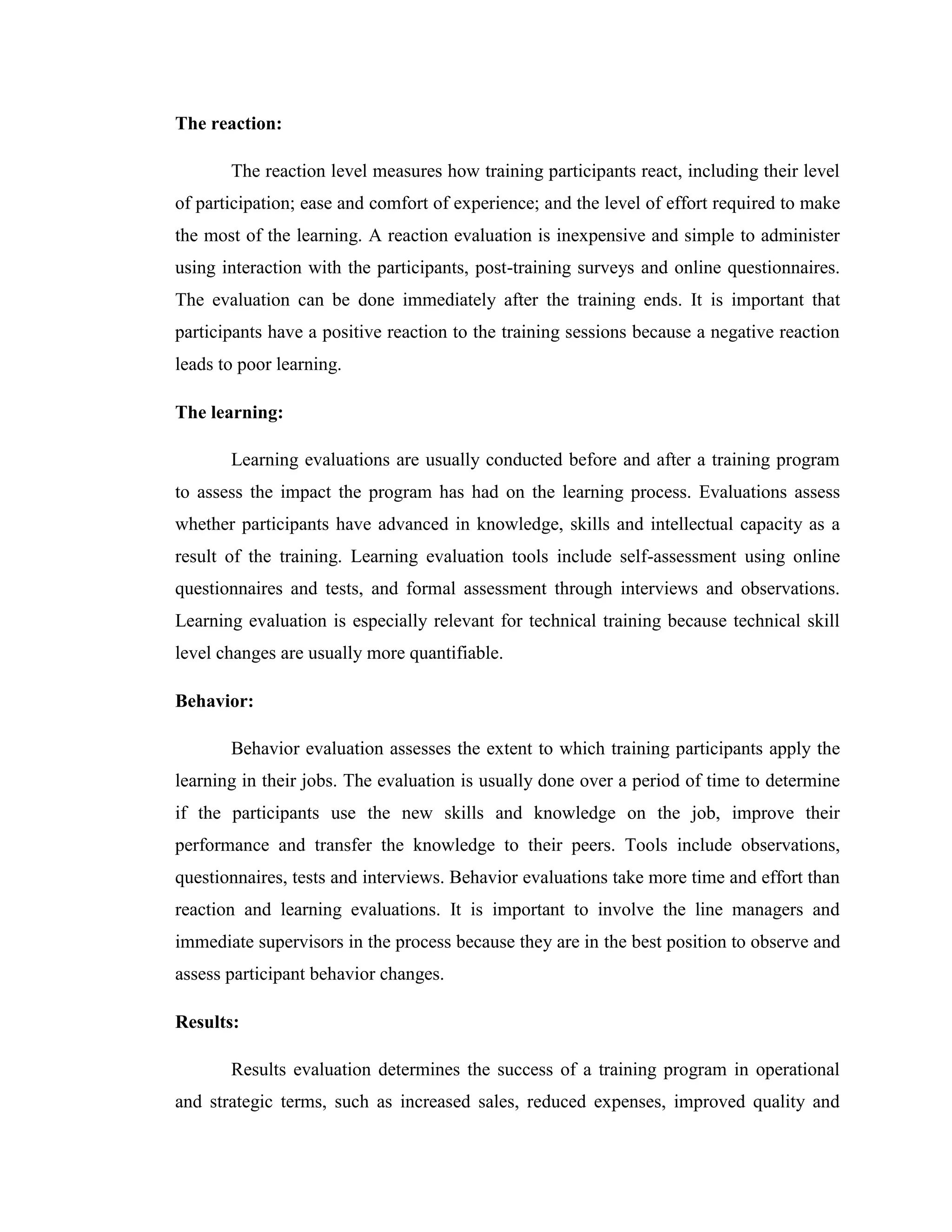 The reaction:

       The reaction level measures how training participants react, including their level
of participation; ease and comfort of experience; and the level of effort required to make
the most of the learning. A reaction evaluation is inexpensive and simple to administer
using interaction with the participants, post-training surveys and online questionnaires.
The evaluation can be done immediately after the training ends. It is important that
participants have a positive reaction to the training sessions because a negative reaction
leads to poor learning.

The learning:

       Learning evaluations are usually conducted before and after a training program
to assess the impact the program has had on the learning process. Evaluations assess
whether participants have advanced in knowledge, skills and intellectual capacity as a
result of the training. Learning evaluation tools include self-assessment using online
questionnaires and tests, and formal assessment through interviews and observations.
Learning evaluation is especially relevant for technical training because technical skill
level changes are usually more quantifiable.

Behavior:

       Behavior evaluation assesses the extent to which training participants apply the
learning in their jobs. The evaluation is usually done over a period of time to determine
if the participants use the new skills and knowledge on the job, improve their
performance and transfer the knowledge to their peers. Tools include observations,
questionnaires, tests and interviews. Behavior evaluations take more time and effort than
reaction and learning evaluations. It is important to involve the line managers and
immediate supervisors in the process because they are in the best position to observe and
assess participant behavior changes.

Results:

       Results evaluation determines the success of a training program in operational
and strategic terms, such as increased sales, reduced expenses, improved quality and
 