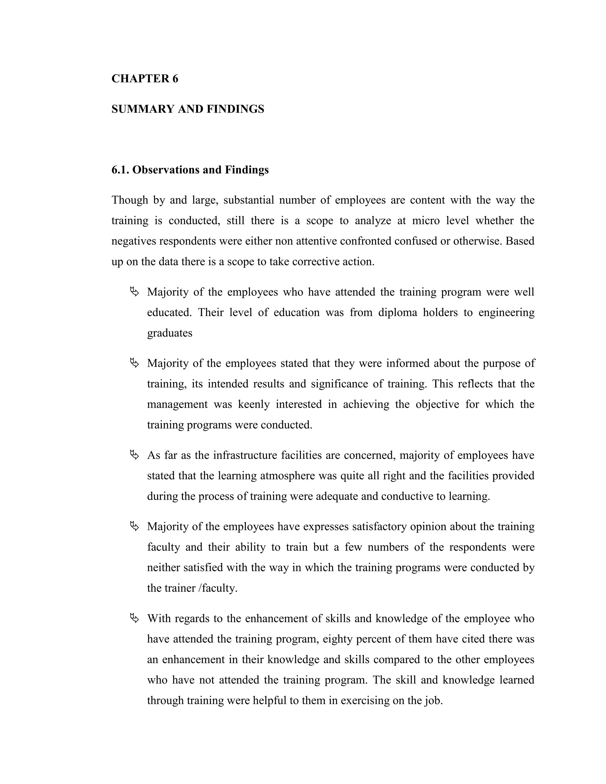 CHAPTER 6

SUMMARY AND FINDINGS




6.1. Observations and Findings

Though by and large, substantial number of employees are content with the way the
training is conducted, still there is a scope to analyze at micro level whether the
negatives respondents were either non attentive confronted confused or otherwise. Based
up on the data there is a scope to take corrective action.

    Majority of the employees who have attended the training program were well
       educated. Their level of education was from diploma holders to engineering
       graduates

    Majority of the employees stated that they were informed about the purpose of
       training, its intended results and significance of training. This reflects that the
       management was keenly interested in achieving the objective for which the
       training programs were conducted.

    As far as the infrastructure facilities are concerned, majority of employees have
       stated that the learning atmosphere was quite all right and the facilities provided
       during the process of training were adequate and conductive to learning.

    Majority of the employees have expresses satisfactory opinion about the training
       faculty and their ability to train but a few numbers of the respondents were
       neither satisfied with the way in which the training programs were conducted by
       the trainer /faculty.

    With regards to the enhancement of skills and knowledge of the employee who
       have attended the training program, eighty percent of them have cited there was
       an enhancement in their knowledge and skills compared to the other employees
       who have not attended the training program. The skill and knowledge learned
       through training were helpful to them in exercising on the job.
 