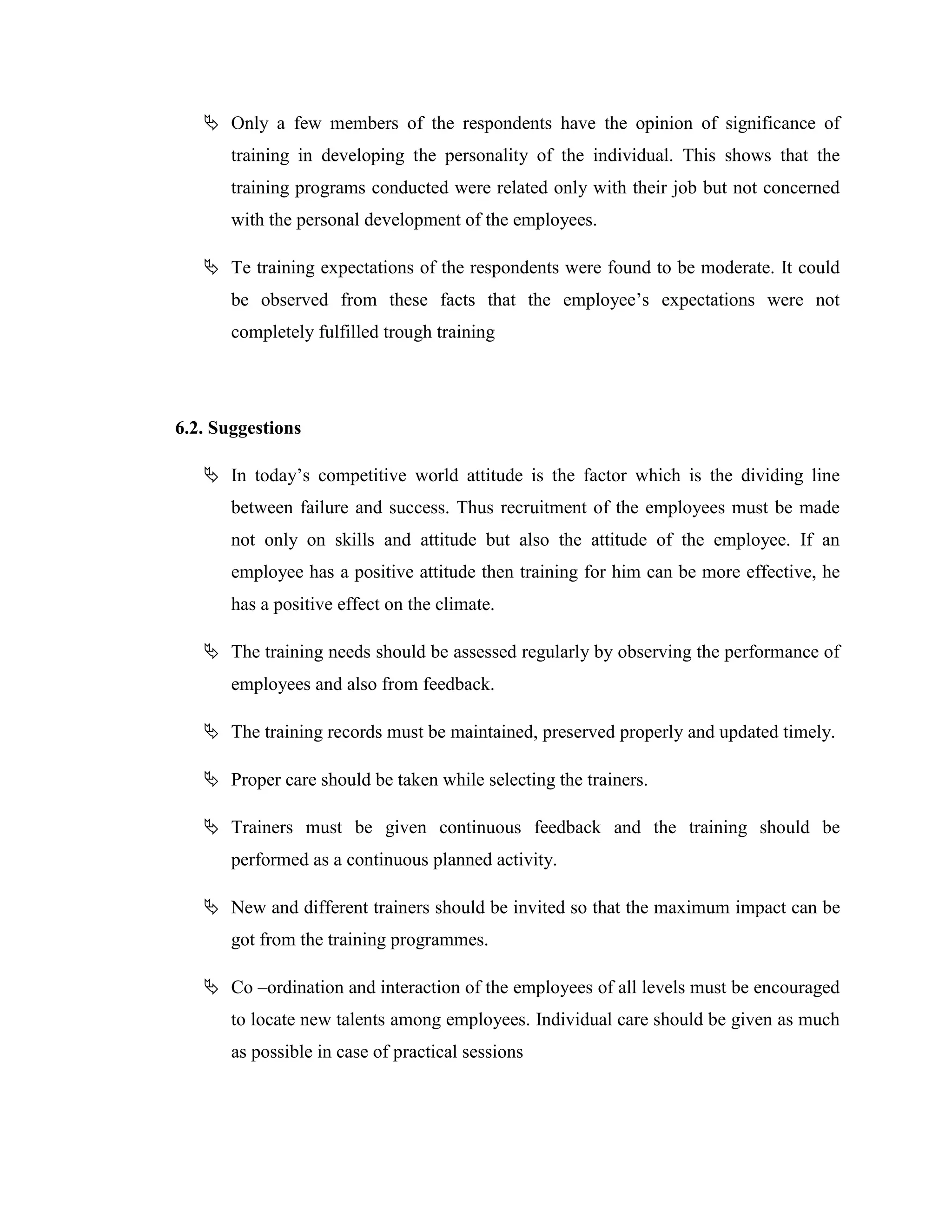  Only a few members of the respondents have the opinion of significance of
       training in developing the personality of the individual. This shows that the
       training programs conducted were related only with their job but not concerned
       with the personal development of the employees.

    Te training expectations of the respondents were found to be moderate. It could
       be observed from these facts that the employee‘s expectations were not
       completely fulfilled trough training




6.2. Suggestions

    In today‘s competitive world attitude is the factor which is the dividing line
       between failure and success. Thus recruitment of the employees must be made
       not only on skills and attitude but also the attitude of the employee. If an
       employee has a positive attitude then training for him can be more effective, he
       has a positive effect on the climate.

    The training needs should be assessed regularly by observing the performance of
       employees and also from feedback.

    The training records must be maintained, preserved properly and updated timely.

    Proper care should be taken while selecting the trainers.

    Trainers must be given continuous feedback and the training should be
       performed as a continuous planned activity.

    New and different trainers should be invited so that the maximum impact can be
       got from the training programmes.

    Co –ordination and interaction of the employees of all levels must be encouraged
       to locate new talents among employees. Individual care should be given as much
       as possible in case of practical sessions
 
