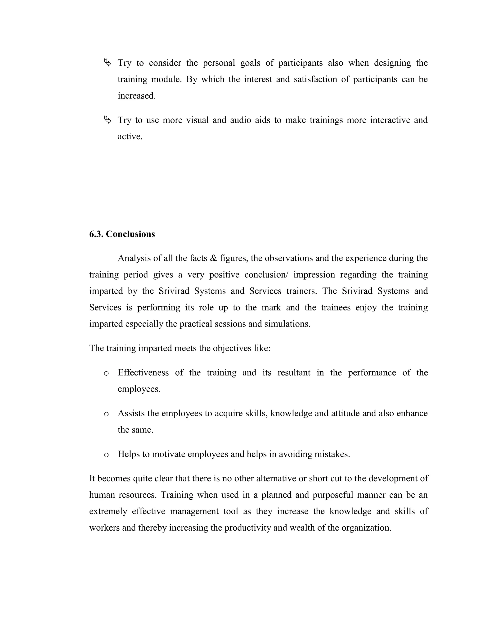  Try to consider the personal goals of participants also when designing the
       training module. By which the interest and satisfaction of participants can be
       increased.

    Try to use more visual and audio aids to make trainings more interactive and
       active.




6.3. Conclusions

       Analysis of all the facts & figures, the observations and the experience during the
training period gives a very positive conclusion/ impression regarding the training
imparted by the Srivirad Systems and Services trainers. The Srivirad Systems and
Services is performing its role up to the mark and the trainees enjoy the training
imparted especially the practical sessions and simulations.

The training imparted meets the objectives like:

   o Effectiveness of the training and its resultant in the performance of the
       employees.

   o Assists the employees to acquire skills, knowledge and attitude and also enhance
       the same.

   o Helps to motivate employees and helps in avoiding mistakes.

It becomes quite clear that there is no other alternative or short cut to the development of
human resources. Training when used in a planned and purposeful manner can be an
extremely effective management tool as they increase the knowledge and skills of
workers and thereby increasing the productivity and wealth of the organization.
 