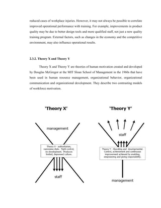 reduced cases of workplace injuries. However, it may not always be possible to correlate
improved operational performance with training. For example, improvements in product
quality may be due to better design tools and more qualified staff, not just a new quality
training program. External factors, such as changes in the economy and the competitive
environment, may also influence operational results.




2.3.2. Theory X and Theory Y

       Theory X and Theory Y are theories of human motivation created and developed
by Douglas McGregor at the MIT Sloan School of Management in the 1960s that have
been used in human resource management, organizational behavior, organizational
communication and organizational development. They describe two contrasting models
of workforce motivation.
 