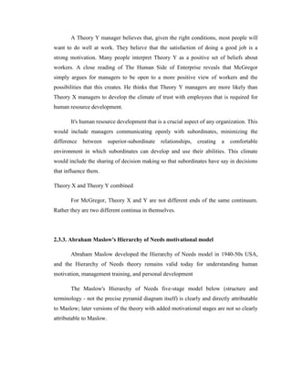 A Theory Y manager believes that, given the right conditions, most people will
want to do well at work. They believe that the satisfaction of doing a good job is a
strong motivation. Many people interpret Theory Y as a positive set of beliefs about
workers. A close reading of The Human Side of Enterprise reveals that McGregor
simply argues for managers to be open to a more positive view of workers and the
possibilities that this creates. He thinks that Theory Y managers are more likely than
Theory X managers to develop the climate of trust with employees that is required for
human resource development.

       It's human resource development that is a crucial aspect of any organization. This
would include managers communicating openly with subordinates, minimizing the
difference   between      superior-subordinate   relationships,   creating   a   comfortable
environment in which subordinates can develop and use their abilities. This climate
would include the sharing of decision making so that subordinates have say in decisions
that influence them.

Theory X and Theory Y combined

       For McGregor, Theory X and Y are not different ends of the same continuum.
Rather they are two different continua in themselves.




2.3.3. Abraham Maslow's Hierarchy of Needs motivational model

       Abraham Maslow developed the Hierarchy of Needs model in 1940-50s USA,
and the Hierarchy of Needs theory remains valid today for understanding human
motivation, management training, and personal development

       The Maslow's Hierarchy of Needs five-stage model below (structure and
terminology - not the precise pyramid diagram itself) is clearly and directly attributable
to Maslow; later versions of the theory with added motivational stages are not so clearly
attributable to Maslow.
 
