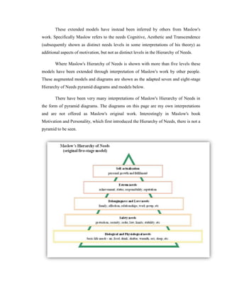 These extended models have instead been inferred by others from Maslow's
work. Specifically Maslow refers to the needs Cognitive, Aesthetic and Transcendence
(subsequently shown as distinct needs levels in some interpretations of his theory) as
additional aspects of motivation, but not as distinct levels in the Hierarchy of Needs.

       Where Maslow's Hierarchy of Needs is shown with more than five levels these
models have been extended through interpretation of Maslow's work by other people.
These augmented models and diagrams are shown as the adapted seven and eight-stage
Hierarchy of Needs pyramid diagrams and models below.

       There have been very many interpretations of Maslow's Hierarchy of Needs in
the form of pyramid diagrams. The diagrams on this page are my own interpretations
and are not offered as Maslow's original work. Interestingly in Maslow's book
Motivation and Personality, which first introduced the Hierarchy of Needs, there is not a
pyramid to be seen.
 