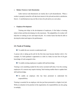 «   Reduce Turnover And Absenteeism

       Labor turnover and absenteeism are mainly due to job dissatisfaction. When a
worker is properly trained he will take keen interest in his job and can derive satisfaction
from it. A satisfied person may not like to leave his job and try at a new place.




«   Employee Development

       Training also helps in the development of employees. It first helps in locating
talent in them and then developing it to the maximum. The adaptability of a worker will
help him in working on new and improved jobs. If a worker learns fast then be able to
develop his talent and improve his performance.




2.5. Needs of Training

       To enable the new recruits to understand work:

A person who is taking up his job for the first time must become familiar with it. For
example, if a fresh graduate is appointed as a clerk in a bank, he must first of all gain
knowledge of work assigned to him.

       To enable existing employees to update skill and knowledge.

Training is not something needed for the newly recruited staff alone. Even the existing
employees of a concern may require training. Such training enables them to update their
skill and knowledge.

       To enable an employee who has been promoted to understand his
       responsibilities.

Training is essential for an employee who has just been promoted to a higher level job.
With an evaluation in his position in the organization, his responsibilities are also going
to multiply.
 