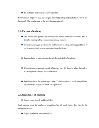 To enable an employee to become versatile.

Sometimes an employee may have to gain knowledge of several related jobs. It will not
be enough if he is only good in the work he does presently.




2.6. Purpose of training

       One of the main purpose of training is to prevent industrial accidents. This is
       done by creating safety consciousness among workers.

       When the employees are trained it enables them to achieve the required level of
       performance which in turns increases the productivity.




       Training helps in increasing the knowledge and skills of employee




       When the employees are trained it becomes easy for them to adapt themselves
       according to the changes made in business.




       Training reduces the cost of supervision. Trained employees needs less guidance
       which in turns reduces the needs for supervision.




2.7. Importance of Training

       Improvement in skill and knowledge:

Such training helps the employees to perform his job much better. This benefits the
enterprise as well.

       Higher production and productivity:
 
