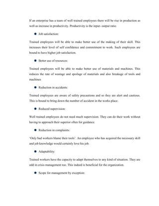 If an enterprise has a team of well trained employees there will be rise in production as
well as increase in productivity. Productivity is the input- output ratio

       Job satisfaction:

Trained employees will be able to make better use of the making of their skill. This
increases their level of self confidence and commitment to work. Such employees are
bound to have higher job satisfaction.

       Better use of resources:

Trained employees will be able to make better use of materials and machines. This
reduces the rate of wastage and spoilage of materials and also breakage of tools and
machines

       Reduction in accidents:

Trained employees are aware of safety precautions and so they are alert and cautious.
This is bound to bring down the number of accident in the works place.

       Reduced supervision:

Well trained employees do not need much supervision. They can do their work without
having to approach their superior often for guidance.

       Reduction in complaints:

‗Only bad workers blame their tools‘. An employee who has acquired the necessary skill
and job knowledge would certainly love his job.

       Adaptability:

Trained workers have the capacity to adapt themselves to any kind of situation. They are
odd in crisis management too. This indeed is beneficial for the organization.

       Scope for management by exception:
 