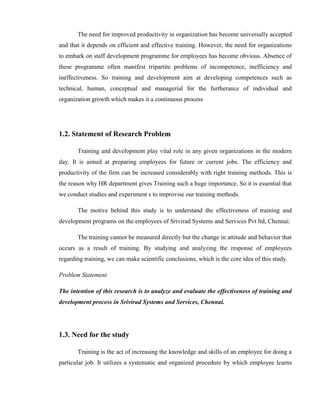 The need for improved productivity in organization has become universally accepted
and that it depends on efficient and effective training. However, the need for organizations
to embark on staff development programme for employees has become obvious. Absence of
these programme often manifest tripartite problems of incompetence, inefficiency and
ineffectiveness. So training and development aim at developing competences such as
technical, human, conceptual and managerial for the furtherance of individual and
organization growth which makes it a continuous process




1.2. Statement of Research Problem

       Training and development play vital role in any given organizations in the modern
day. It is aimed at preparing employees for future or current jobs. The efficiency and
productivity of the firm can be increased considerably with right training methods. This is
the reason why HR department gives Training such a huge importance. So it is essential that
we conduct studies and experiment s to improvise our training methods.

       The motive behind this study is to understand the effectiveness of training and
development programs on the employees of Srivirad Systems and Services Pvt ltd, Chennai.

       The training cannot be measured directly but the change in attitude and behavior that
occurs as a result of training. By studying and analyzing the response of employees
regarding training, we can make scientific conclusions, which is the core idea of this study.

Problem Statement

The intention of this research is to analyze and evaluate the effectiveness of training and
development process in Srivirad Systems and Services, Chennai.




1.3. Need for the study

       Training is the act of increasing the knowledge and skills of an employee for doing a
particular job. It utilizes a systematic and organized procedure by which employee learns
 