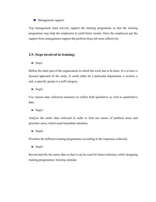 Management support:

Top management must actively support the training programme so that the training
programme may help the employees to yield better results. Once the employees get the
support form management support the perform there job more effectively.




2.9. Steps involved in training:

        Step1:

Define the chart part of the organization in which the work has to be done. It is to have a
focused approach of the study. It could either be a particular department, a section, a
unit, a specific group or a staff category.

        Step2:

Use various data collection measures to collect both qualitative as well as quantitative
data.

        Step3:

Analyze the entire data collected in order to find out causes of problem areas and
priorities areas, which need immediate attention.

        Step4:

Priorities the different training programmes according to the responses collected.

        Step5:

Record and file the entire data so that it can be used for future reference while designing
training programmes/ training calendar.
 