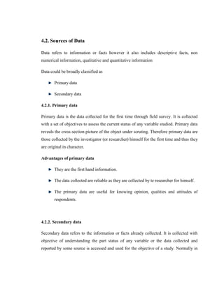 4.2. Sources of Data

Data refers to information or facts however it also includes descriptive facts, non
numerical information, qualitative and quantitative information

Data could be broadly classified as

       Primary data

       Secondary data

4.2.1. Primary data

Primary data is the data collected for the first time through field survey. It is collected
with a set of objectives to assess the current status of any variable studied. Primary data
reveals the cross-section picture of the object under scruting. Therefore primary data are
those collected by the investigator (or researcher) himself for the first time and thus they
are original in character.

Advantages of primary data

       They are the first hand information.

       The data collected are reliable as they are collected by te researcher for himself.

       The primary data are useful for knowing opinion, qualities and attitudes of
       respondents.




4.2.2. Secondary data

Secondary data refers to the information or facts already collected. It is collected with
objective of understanding the part status of any variable or the data collected and
reported by some source is accessed and used for the objective of a study. Normally in
 