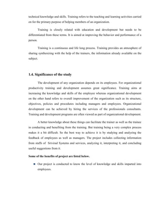 technical knowledge and skills. Training refers to the teaching and learning activities carried
on for the primary purpose of helping members of an organization.

          Training is closely related with education and development but needs to be
differentiated from these terms. It is aimed at improving the behavior and performance of a
person.

          Training is a continuous and life long process. Training provides an atmosphere of
sharing synthesizing with the help of the trainers, the information already available on the
subject.




1.4. Significance of the study

          The development of any organization depends on its employees. For organizational
productivity training and development assumes great significance. Training aims at
increasing the knowledge and skills of the employee whereas organizational development
on the other hand refers to overall improvement of the organization such as its structure,
objectives, policies and procedures including managers and employees. Organizational
development can be achieved by hiring the services of the professionals consultants.
Training and development programs are often viewed as part of organizational development.

          A better knowledge about these things can facilitate the trainer as well as the trainee
in conducting and benefiting from the training. But training being a very complex process
makes it a bit difficult. So the best way to achieve it is by studying and analyzing the
feedback of employees as well as managers. The project includes collecting information
from staffs of Srivirad Systems and services, analyzing it, interpreting it, and concluding
useful suggestions from it.

Some of the benefits of project are listed below.

          Our project is conducted to know the level of knowledge and skills imparted into
          employees.
 