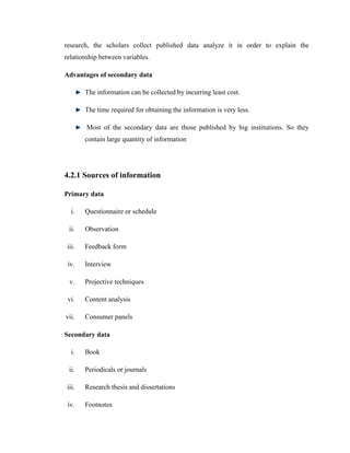 research, the scholars collect published data analyze it in order to explain the
relationship between variables.

Advantages of secondary data

        The information can be collected by incurring least cost.

        The time required for obtaining the information is very less.

        Most of the secondary data are those published by big institutions. So they
        contain large quantity of information




4.2.1 Sources of information

Primary data

   i.   Questionnaire or schedule

 ii.    Observation

 iii.   Feedback form

 iv.    Interview

  v.    Projective techniques

 vi.    Content analysis

vii.    Consumer panels

Secondary data

   i.   Book

 ii.    Periodicals or journals

 iii.   Research thesis and dissertations

 iv.    Footnotes
 