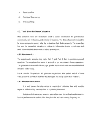 v.    Encyclopedias

 vi.   Statistical data sources

vii.   Websites/blogs




4.3. Tools Used for Data Collection

Data collection tools are instruments used to collect information for performance
assessments, self-evaluations, and external evaluations. The data collection tools need to
be strong enough to support what the evaluations find during research. The researcher
has used the method of interview to collect the information in that organization and
other techniques like observation to collect primary data.

4.3.1. Questionnaire

The questionnaire contains two parts; Part A and Part B. Part A contains personal
questions. The question about name is avoided to get true answers from respondents.
The questions such as marital status, age, gender are asked because they have individual
influence on the study.

Part B contains 20 questions. All questions are provided with options and all of them
were given with checkbox such that the employees can easily record their response.

4.3.2. Observation technique

       It is well known that observation is a method of collecting data with sensible
organs in understanding less explained or explained phenomena.

       In this method researcher observes some of the data like utilization of resources,
level of performance of workers, idle time given for workers, training frequency etc.
 