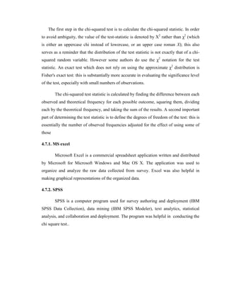 The first step in the chi-squared test is to calculate the chi-squared statistic. In order
to avoid ambiguity, the value of the test-statistic is denoted by Χ2 rather than χ2 (which
is either an uppercase chi instead of lowercase, or an upper case roman X); this also
serves as a reminder that the distribution of the test statistic is not exactly that of a chi-
squared random variable. However some authors do use the χ2 notation for the test
statistic. An exact test which does not rely on using the approximate χ2 distribution is
Fisher's exact test: this is substantially more accurate in evaluating the significance level
of the test, especially with small numbers of observations.

        The chi-squared test statistic is calculated by finding the difference between each
observed and theoretical frequency for each possible outcome, squaring them, dividing
each by the theoretical frequency, and taking the sum of the results. A second important
part of determining the test statistic is to define the degrees of freedom of the test: this is
essentially the number of observed frequencies adjusted for the effect of using some of
those

4.7.1. MS excel

        Microsoft Excel is a commercial spreadsheet application written and distributed
by Microsoft for Microsoft Windows and Mac OS X. The application was used to
organize and analyze the raw data collected from survey. Excel was also helpful in
making graphical representations of the organized data.

4.7.2. SPSS

        SPSS is a computer program used for survey authoring and deployment (IBM
SPSS Data Collection), data mining (IBM SPSS Modeler), text analytics, statistical
analysis, and collaboration and deployment. The program was helpful in conducting the
chi square test..
 