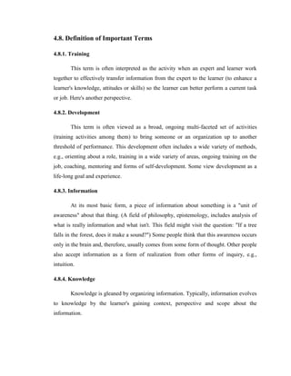 4.8. Definition of Important Terms

4.8.1. Training

        This term is often interpreted as the activity when an expert and learner work
together to effectively transfer information from the expert to the learner (to enhance a
learner's knowledge, attitudes or skills) so the learner can better perform a current task
or job. Here's another perspective.

4.8.2. Development

        This term is often viewed as a broad, ongoing multi-faceted set of activities
(training activities among them) to bring someone or an organization up to another
threshold of performance. This development often includes a wide variety of methods,
e.g., orienting about a role, training in a wide variety of areas, ongoing training on the
job, coaching, mentoring and forms of self-development. Some view development as a
life-long goal and experience.

4.8.3. Information

        At its most basic form, a piece of information about something is a "unit of
awareness" about that thing. (A field of philosophy, epistemology, includes analysis of
what is really information and what isn't. This field might visit the question: "If a tree
falls in the forest, does it make a sound?") Some people think that this awareness occurs
only in the brain and, therefore, usually comes from some form of thought. Other people
also accept information as a form of realization from other forms of inquiry, e.g.,
intuition.

4.8.4. Knowledge

        Knowledge is gleaned by organizing information. Typically, information evolves
to knowledge by the learner's gaining context, perspective and scope about the
information.
 