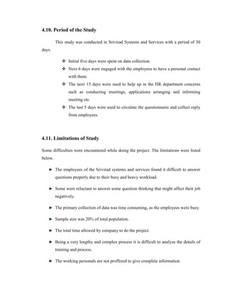 4.10. Period of the Study

         This study was conducted in Srivirad Systems and Services with a period of 30
days.

             Initial five days were spent on data collection.
             Next 6 days were engaged with the employees to have a personal contact
                with them.
             The next 15 days were used to help up in the HR department concerns
                such as conducting meetings, applications arranging and informing
                meeting etc.
             The last 5 days were used to circulate the questionnaire and collect reply
                from employees.




4.11. Limitations of Study

Some difficulties were encountered while doing the project. The limitations were listed
below.

         The employees of the Srivirad systems and services found it difficult to answer
         questions properly due to their busy and heavy workload.

         Some were reluctant to answer some question thinking that might affect their job
         negatively.

         The primary collection of data was time consuming, as the employees were busy.

         Sample size was 20% of total population.

         The total time allowed by company to do the project.

         Being a very lengthy and complex process it is difficult to analyze the details of
         training and process.

         The working personals are not proffered to give complete information
 