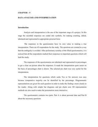 CHAPTER – 5

DATA ANALYSIS AND INTERPRETATION




Introduction

       Analysis and interpretation is the one of the important stage of a project. In this
stage the recorded responses are coded into symbols, for making counting, edited,
tabulated and represented in appropriate pictorial form.

        The responses in the questionnaire have its own value in making a true
interpretation. There are 45 respondents for the study. The questions are created in a way
that the ambiguity is avoided. After preliminary scrutiny of the filled questionnaires, it is
noticed that all the respondents marked their responses to important questions which will
lead the study.

       The responses of the questionnaires are tabulated and represented in percentages
to get a clear cut picture about the responses. It made the interpretation quite easier on
the basis of percentages chart is drawn. The selected pie chart was very useful for the
interpretation.

       The interpretation for questions which seeks Yes or No answers was easy
because comparative majority can be identified by the percentage. Diagrammatic
representations are given for each question in order to make the finding s more clearly to
the reader. Along with simple bar diagrams and pie charts new 3D representation
methods are also used to make the presentation more interactive.

       The questionnaire contains two parts. Part A is about personal data and Part B
about the necessary questions
 