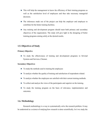 This will help the management to know the efficiency of their training programs as
       well as the satisfaction level of employees and thus take necessary managerial
       decisions.

       The inferences made out of the project can help the employer and employee to
       contribute for the better training facilities.

       Any training and development program should meet both primary and secondary
       objectives of the organization. The study will give light in the designing of better
       training programs aiming solely at the desired results.




1.5. Objectives of Study

Primary Objective

       To study the effectiveness of training and development programs in Srivirad
       Systems and Services, Chennai.

Secondary Objectives

       To study the methods used in training the employees

       To analyze whether the quality of training and satisfaction of respondents related.

       To analyze whether the employees are satisfied with their current training methods.

       To collect and analyze the views of the participants and superior on the training.

       To study the training program on the basis of relevance, implementation and
       outcomes.




1.6. Methodology

       Research methodology is a way to systematically solve the research problem. It may
be understood as a science of studying how research is done scientifically. In it we study the
 