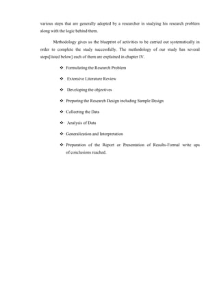 various steps that are generally adopted by a researcher in studying his research problem
along with the logic behind them.

       Methodology gives us the blueprint of activities to be carried out systematically in
order to complete the study successfully. The methodology of our study has several
steps[listed below] each of them are explained in chapter IV.

            Formulating the Research Problem

            Extensive Literature Review

            Developing the objectives

            Preparing the Research Design including Sample Design

            Collecting the Data

            Analysis of Data

            Generalization and Interpretation

            Preparation of the Report or Presentation of Results-Formal write ups
               of conclusions reached.
 