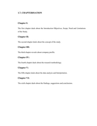 1.7. CHAPTERISATION



Chapter I:

The first chapter deals about the Introduction Objectives, Scope, Need and Limitations
of the Study.

Chapter II:

The second chapter deals about the concept of the study.

Chapter III:

The third chapter reveals about company profile.

Chapter IV:

The fourth chapter deals about the research methodology.

Chapter V:

The fifth chapter deals about the data analysis and Interpretation.

Chapter VI:

The sixth chapter deals about the findings, suggestions and conclusions.
 