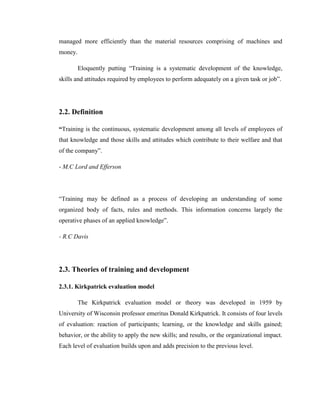 managed more efficiently than the material resources comprising of machines and
money.

         Eloquently putting ―Training is a systematic development of the knowledge,
skills and attitudes required by employees to perform adequately on a given task or job‖.




2.2. Definition

“Training is the continuous, systematic development among all levels of employees of
that knowledge and those skills and attitudes which contribute to their welfare and that
of the company‖.

- M.C Lord and Efferson




―Training may be defined as a process of developing an understanding of some
organized body of facts, rules and methods. This information concerns largely the
operative phases of an applied knowledge‖.

- R.C Davis




2.3. Theories of training and development

2.3.1. Kirkpatrick evaluation model

         The Kirkpatrick evaluation model or theory was developed in 1959 by
University of Wisconsin professor emeritus Donald Kirkpatrick. It consists of four levels
of evaluation: reaction of participants; learning, or the knowledge and skills gained;
behavior, or the ability to apply the new skills; and results, or the organizational impact.
Each level of evaluation builds upon and adds precision to the previous level.
 