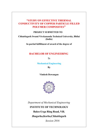 “STUDY ON EFFECTIVE THERMAL
CONDUCTIVITY OF COPPER PARTICLE FILLED
POLYMER COMPOSITES”
PROJECT SUBMITTED TO
Chhattisgarh Swami Vivekananda Technical University, Bhilai
(India)
In partial fulfillment of award of the degree of
BACHELOR OF ENGINEERING
In
Mechanical Engineering
By
Vimlesh Dewangan
Department of Mechanical Engineering
INSTITUTE OF TECHNOLOGY
Balco-Urga Ring Road, Vill.
Jhagarha,Korba,Chhattisgarh
Session 2016
 