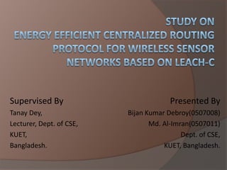 Study OnEnergy Efficient Centralized Routing Protocol For Wireless Sensor  Networks Based on LEACH-C Supervised By TanayDey,	 Lecturer, Dept. of CSE, KUET, Bangladesh. Presented By Bijan Kumar Debroy(0507008) Md. Al-Imran(0507011) Dept. of CSE, KUET, Bangladesh. 
