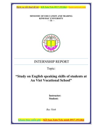 Dịch vụ viết thuê đề tài – KB Zalo/Tele 0917.193.864 – luanvantrust.com
Kham thảo miễn phí – Kết bạn Zalo/Tele mình 0917.193.864
MINISTRY OF EDUCATION AND TRADING
KINH BAC UNIVERSITY
----------
INTERNSHIP REPORT
Topic:
“Study on English speaking skills of students at
Au Viet Vocational School”
Instructor:
Student:
Bac Ninh
 