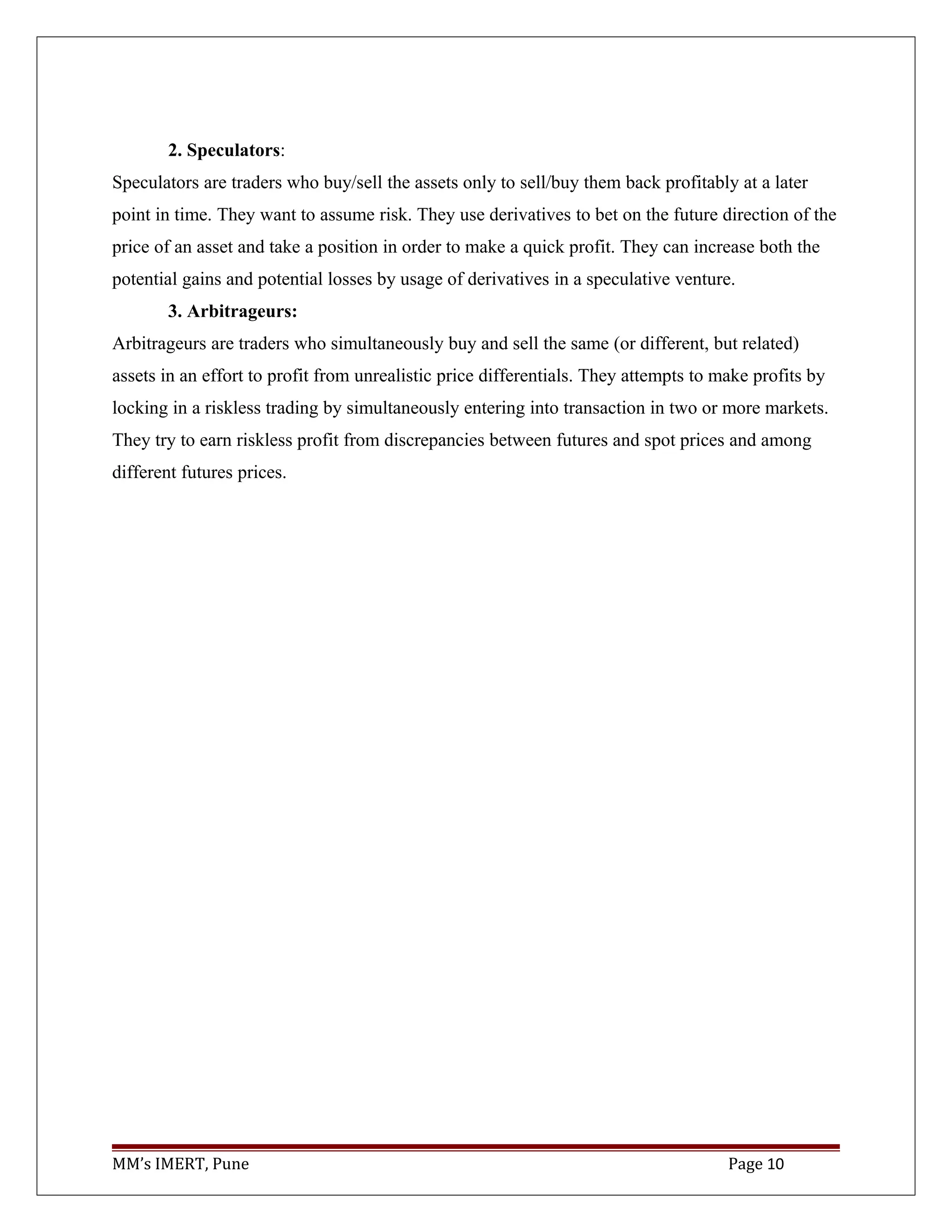 2. Speculators:
Speculators are traders who buy/sell the assets only to sell/buy them back profitably at a later
point in time. They want to assume risk. They use derivatives to bet on the future direction of the
price of an asset and take a position in order to make a quick profit. They can increase both the
potential gains and potential losses by usage of derivatives in a speculative venture.
3. Arbitrageurs:
Arbitrageurs are traders who simultaneously buy and sell the same (or different, but related)
assets in an effort to profit from unrealistic price differentials. They attempts to make profits by
locking in a riskless trading by simultaneously entering into transaction in two or more markets.
They try to earn riskless profit from discrepancies between futures and spot prices and among
different futures prices.
MM’s IMERT, Pune Page 10
 