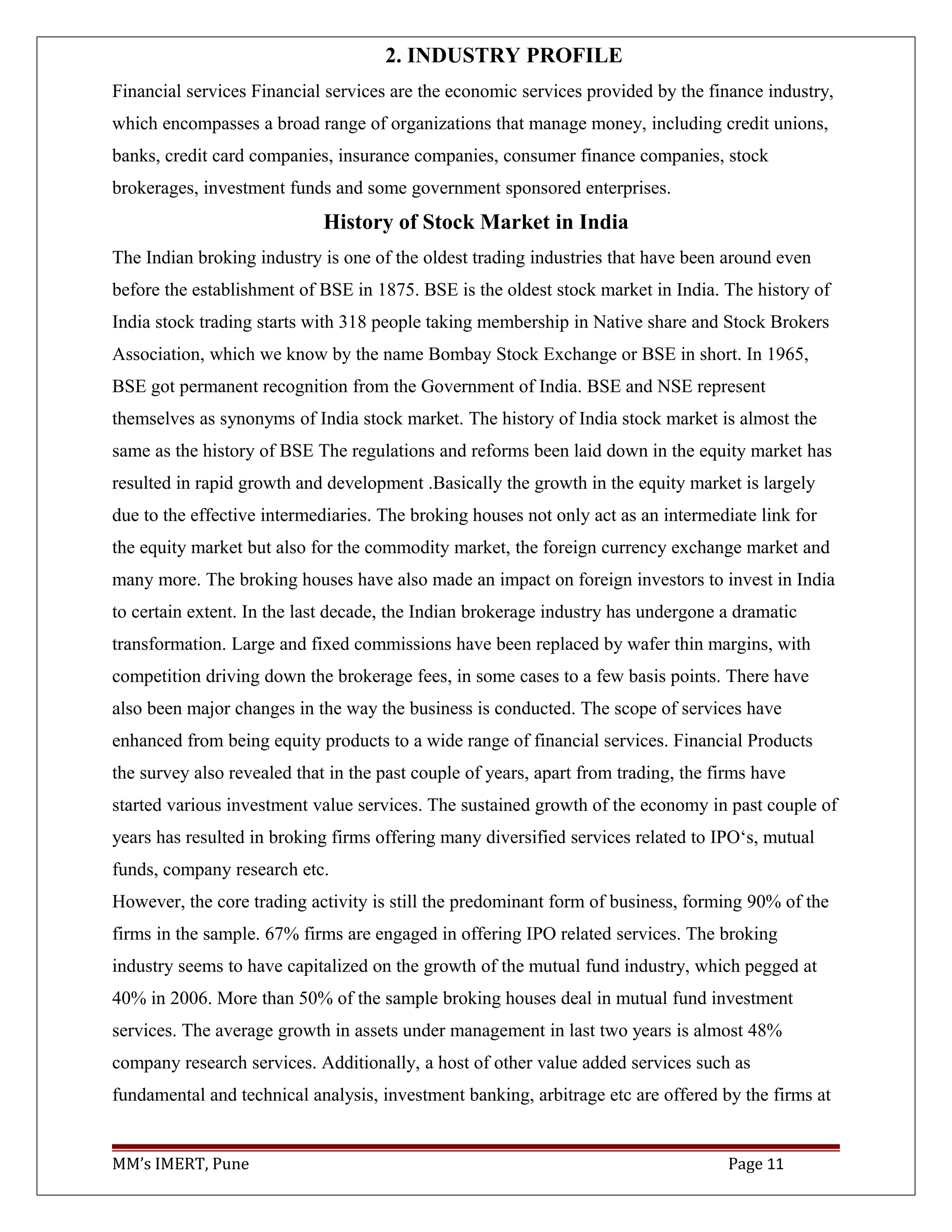 2. INDUSTRY PROFILE
Financial services Financial services are the economic services provided by the finance industry,
which encompasses a broad range of organizations that manage money, including credit unions,
banks, credit card companies, insurance companies, consumer finance companies, stock
brokerages, investment funds and some government sponsored enterprises.
History of Stock Market in India
The Indian broking industry is one of the oldest trading industries that have been around even
before the establishment of BSE in 1875. BSE is the oldest stock market in India. The history of
India stock trading starts with 318 people taking membership in Native share and Stock Brokers
Association, which we know by the name Bombay Stock Exchange or BSE in short. In 1965,
BSE got permanent recognition from the Government of India. BSE and NSE represent
themselves as synonyms of India stock market. The history of India stock market is almost the
same as the history of BSE The regulations and reforms been laid down in the equity market has
resulted in rapid growth and development .Basically the growth in the equity market is largely
due to the effective intermediaries. The broking houses not only act as an intermediate link for
the equity market but also for the commodity market, the foreign currency exchange market and
many more. The broking houses have also made an impact on foreign investors to invest in India
to certain extent. In the last decade, the Indian brokerage industry has undergone a dramatic
transformation. Large and fixed commissions have been replaced by wafer thin margins, with
competition driving down the brokerage fees, in some cases to a few basis points. There have
also been major changes in the way the business is conducted. The scope of services have
enhanced from being equity products to a wide range of financial services. Financial Products
the survey also revealed that in the past couple of years, apart from trading, the firms have
started various investment value services. The sustained growth of the economy in past couple of
years has resulted in broking firms offering many diversified services related to IPO‘s, mutual
funds, company research etc.
However, the core trading activity is still the predominant form of business, forming 90% of the
firms in the sample. 67% firms are engaged in offering IPO related services. The broking
industry seems to have capitalized on the growth of the mutual fund industry, which pegged at
40% in 2006. More than 50% of the sample broking houses deal in mutual fund investment
services. The average growth in assets under management in last two years is almost 48%
company research services. Additionally, a host of other value added services such as
fundamental and technical analysis, investment banking, arbitrage etc are offered by the firms at
MM’s IMERT, Pune Page 11
 