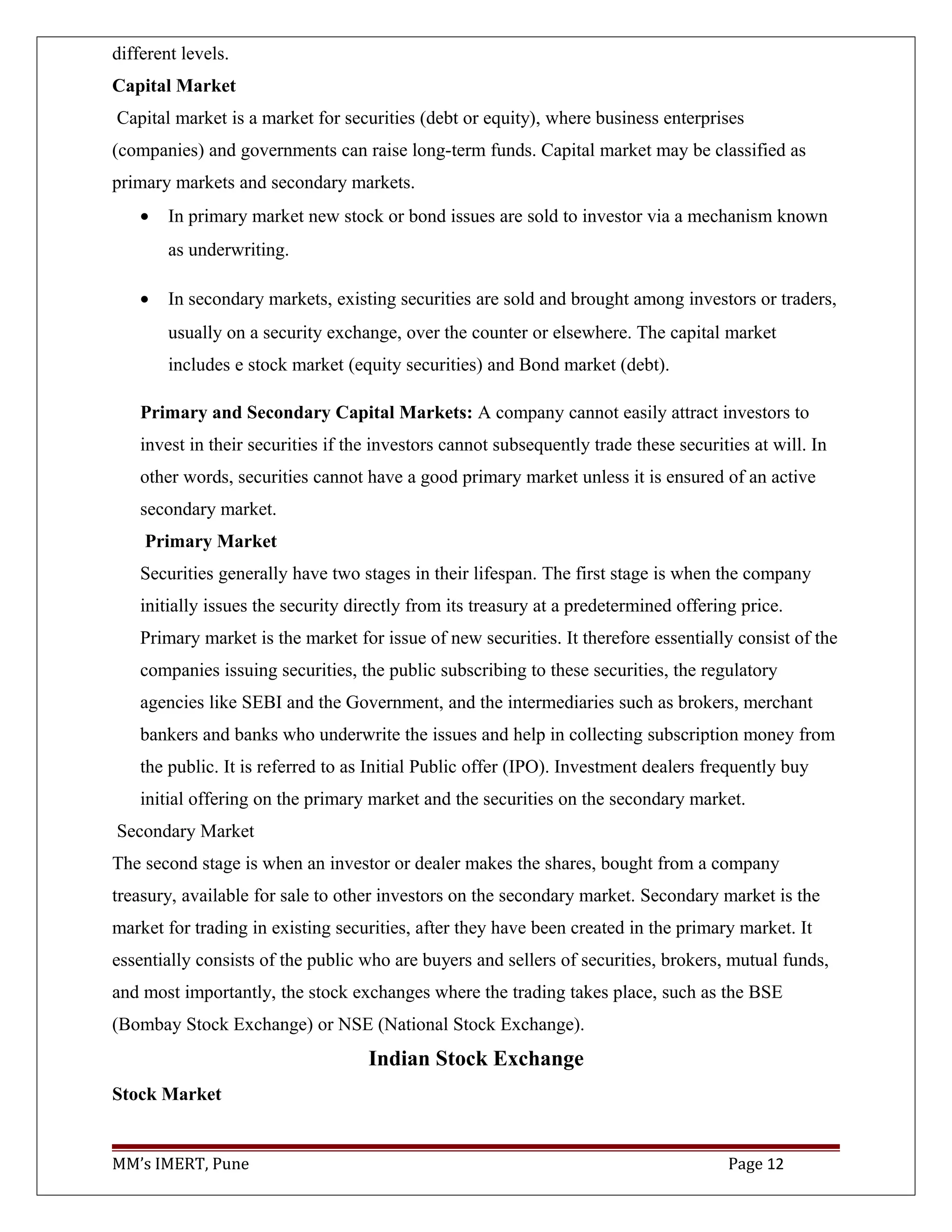 different levels.
Capital Market
Capital market is a market for securities (debt or equity), where business enterprises
(companies) and governments can raise long-term funds. Capital market may be classified as
primary markets and secondary markets.
• In primary market new stock or bond issues are sold to investor via a mechanism known
as underwriting.
• In secondary markets, existing securities are sold and brought among investors or traders,
usually on a security exchange, over the counter or elsewhere. The capital market
includes e stock market (equity securities) and Bond market (debt).
Primary and Secondary Capital Markets: A company cannot easily attract investors to
invest in their securities if the investors cannot subsequently trade these securities at will. In
other words, securities cannot have a good primary market unless it is ensured of an active
secondary market.
Primary Market
Securities generally have two stages in their lifespan. The first stage is when the company
initially issues the security directly from its treasury at a predetermined offering price.
Primary market is the market for issue of new securities. It therefore essentially consist of the
companies issuing securities, the public subscribing to these securities, the regulatory
agencies like SEBI and the Government, and the intermediaries such as brokers, merchant
bankers and banks who underwrite the issues and help in collecting subscription money from
the public. It is referred to as Initial Public offer (IPO). Investment dealers frequently buy
initial offering on the primary market and the securities on the secondary market.
Secondary Market
The second stage is when an investor or dealer makes the shares, bought from a company
treasury, available for sale to other investors on the secondary market. Secondary market is the
market for trading in existing securities, after they have been created in the primary market. It
essentially consists of the public who are buyers and sellers of securities, brokers, mutual funds,
and most importantly, the stock exchanges where the trading takes place, such as the BSE
(Bombay Stock Exchange) or NSE (National Stock Exchange).
Indian Stock Exchange
Stock Market
MM’s IMERT, Pune Page 12
 