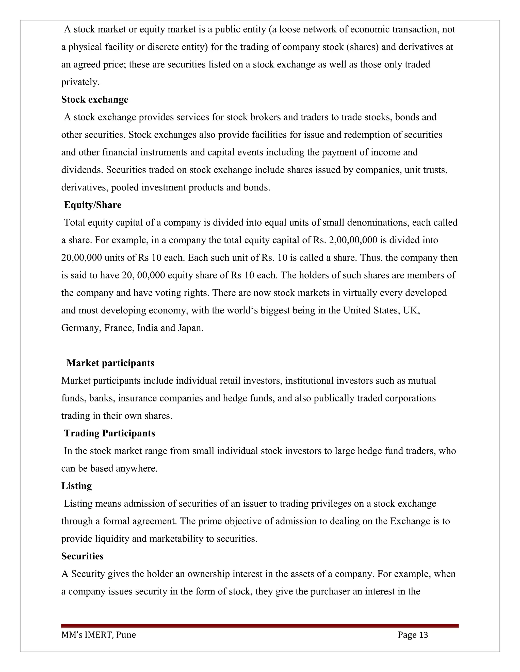 A stock market or equity market is a public entity (a loose network of economic transaction, not
a physical facility or discrete entity) for the trading of company stock (shares) and derivatives at
an agreed price; these are securities listed on a stock exchange as well as those only traded
privately.
Stock exchange
A stock exchange provides services for stock brokers and traders to trade stocks, bonds and
other securities. Stock exchanges also provide facilities for issue and redemption of securities
and other financial instruments and capital events including the payment of income and
dividends. Securities traded on stock exchange include shares issued by companies, unit trusts,
derivatives, pooled investment products and bonds.
Equity/Share
Total equity capital of a company is divided into equal units of small denominations, each called
a share. For example, in a company the total equity capital of Rs. 2,00,00,000 is divided into
20,00,000 units of Rs 10 each. Each such unit of Rs. 10 is called a share. Thus, the company then
is said to have 20, 00,000 equity share of Rs 10 each. The holders of such shares are members of
the company and have voting rights. There are now stock markets in virtually every developed
and most developing economy, with the world‘s biggest being in the United States, UK,
Germany, France, India and Japan.
Market participants
Market participants include individual retail investors, institutional investors such as mutual
funds, banks, insurance companies and hedge funds, and also publically traded corporations
trading in their own shares.
Trading Participants
In the stock market range from small individual stock investors to large hedge fund traders, who
can be based anywhere.
Listing
Listing means admission of securities of an issuer to trading privileges on a stock exchange
through a formal agreement. The prime objective of admission to dealing on the Exchange is to
provide liquidity and marketability to securities.
Securities
A Security gives the holder an ownership interest in the assets of a company. For example, when
a company issues security in the form of stock, they give the purchaser an interest in the
MM’s IMERT, Pune Page 13
 