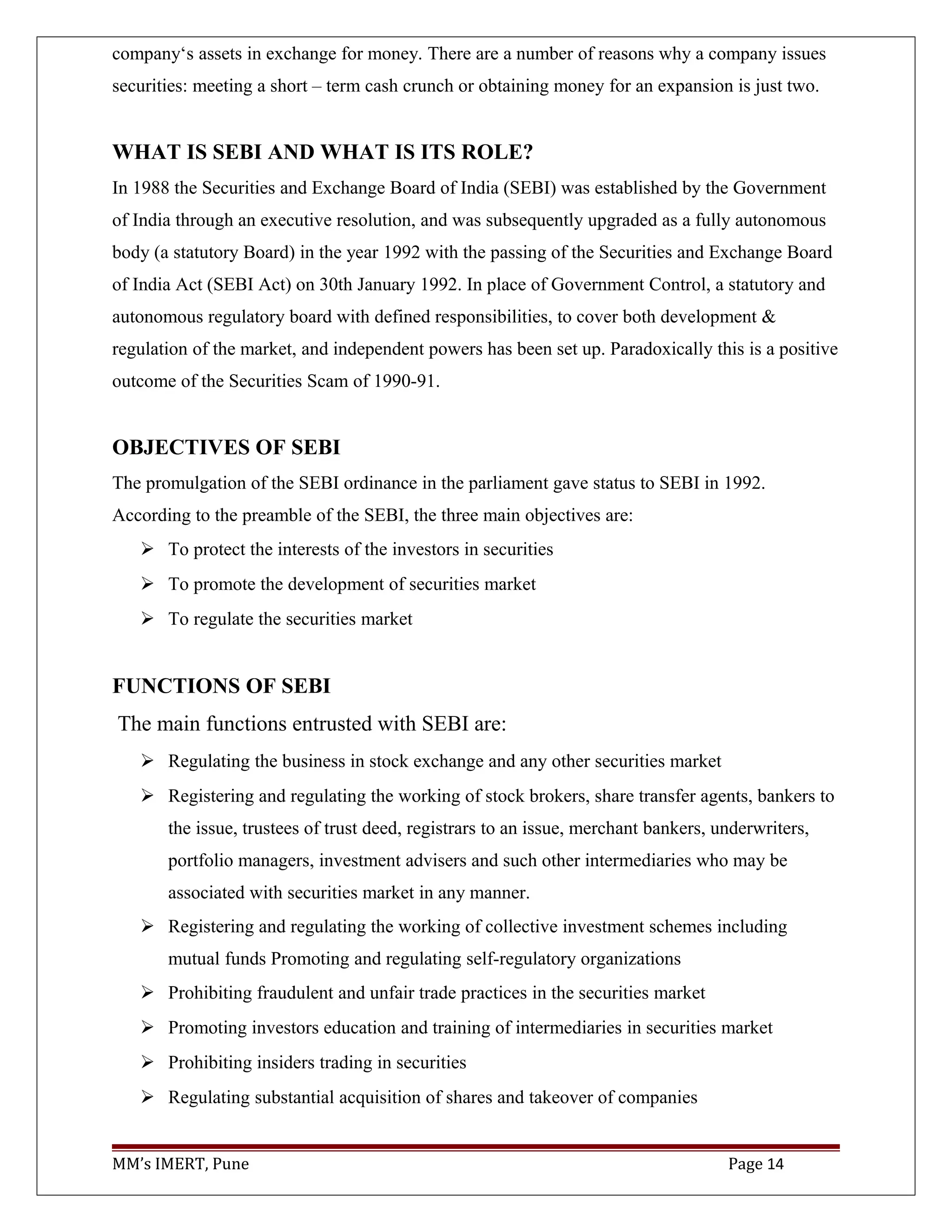 company‘s assets in exchange for money. There are a number of reasons why a company issues
securities: meeting a short – term cash crunch or obtaining money for an expansion is just two.
WHAT IS SEBI AND WHAT IS ITS ROLE?
In 1988 the Securities and Exchange Board of India (SEBI) was established by the Government
of India through an executive resolution, and was subsequently upgraded as a fully autonomous
body (a statutory Board) in the year 1992 with the passing of the Securities and Exchange Board
of India Act (SEBI Act) on 30th January 1992. In place of Government Control, a statutory and
autonomous regulatory board with defined responsibilities, to cover both development &
regulation of the market, and independent powers has been set up. Paradoxically this is a positive
outcome of the Securities Scam of 1990-91.
OBJECTIVES OF SEBI
The promulgation of the SEBI ordinance in the parliament gave status to SEBI in 1992.
According to the preamble of the SEBI, the three main objectives are:
 To protect the interests of the investors in securities
 To promote the development of securities market
 To regulate the securities market
FUNCTIONS OF SEBI
The main functions entrusted with SEBI are:
 Regulating the business in stock exchange and any other securities market
 Registering and regulating the working of stock brokers, share transfer agents, bankers to
the issue, trustees of trust deed, registrars to an issue, merchant bankers, underwriters,
portfolio managers, investment advisers and such other intermediaries who may be
associated with securities market in any manner.
 Registering and regulating the working of collective investment schemes including
mutual funds Promoting and regulating self-regulatory organizations
 Prohibiting fraudulent and unfair trade practices in the securities market
 Promoting investors education and training of intermediaries in securities market
 Prohibiting insiders trading in securities
 Regulating substantial acquisition of shares and takeover of companies
MM’s IMERT, Pune Page 14
 