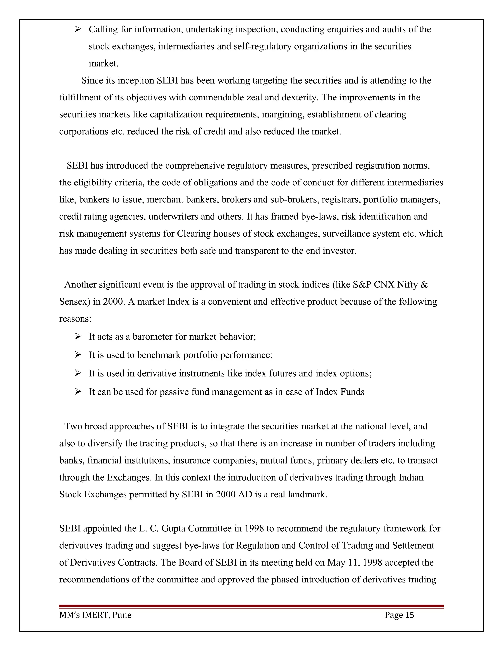  Calling for information, undertaking inspection, conducting enquiries and audits of the
stock exchanges, intermediaries and self-regulatory organizations in the securities
market.
Since its inception SEBI has been working targeting the securities and is attending to the
fulfillment of its objectives with commendable zeal and dexterity. The improvements in the
securities markets like capitalization requirements, margining, establishment of clearing
corporations etc. reduced the risk of credit and also reduced the market.
SEBI has introduced the comprehensive regulatory measures, prescribed registration norms,
the eligibility criteria, the code of obligations and the code of conduct for different intermediaries
like, bankers to issue, merchant bankers, brokers and sub-brokers, registrars, portfolio managers,
credit rating agencies, underwriters and others. It has framed bye-laws, risk identification and
risk management systems for Clearing houses of stock exchanges, surveillance system etc. which
has made dealing in securities both safe and transparent to the end investor.
Another significant event is the approval of trading in stock indices (like S&P CNX Nifty &
Sensex) in 2000. A market Index is a convenient and effective product because of the following
reasons:
 It acts as a barometer for market behavior;
 It is used to benchmark portfolio performance;
 It is used in derivative instruments like index futures and index options;
 It can be used for passive fund management as in case of Index Funds
Two broad approaches of SEBI is to integrate the securities market at the national level, and
also to diversify the trading products, so that there is an increase in number of traders including
banks, financial institutions, insurance companies, mutual funds, primary dealers etc. to transact
through the Exchanges. In this context the introduction of derivatives trading through Indian
Stock Exchanges permitted by SEBI in 2000 AD is a real landmark.
SEBI appointed the L. C. Gupta Committee in 1998 to recommend the regulatory framework for
derivatives trading and suggest bye-laws for Regulation and Control of Trading and Settlement
of Derivatives Contracts. The Board of SEBI in its meeting held on May 11, 1998 accepted the
recommendations of the committee and approved the phased introduction of derivatives trading
MM’s IMERT, Pune Page 15
 