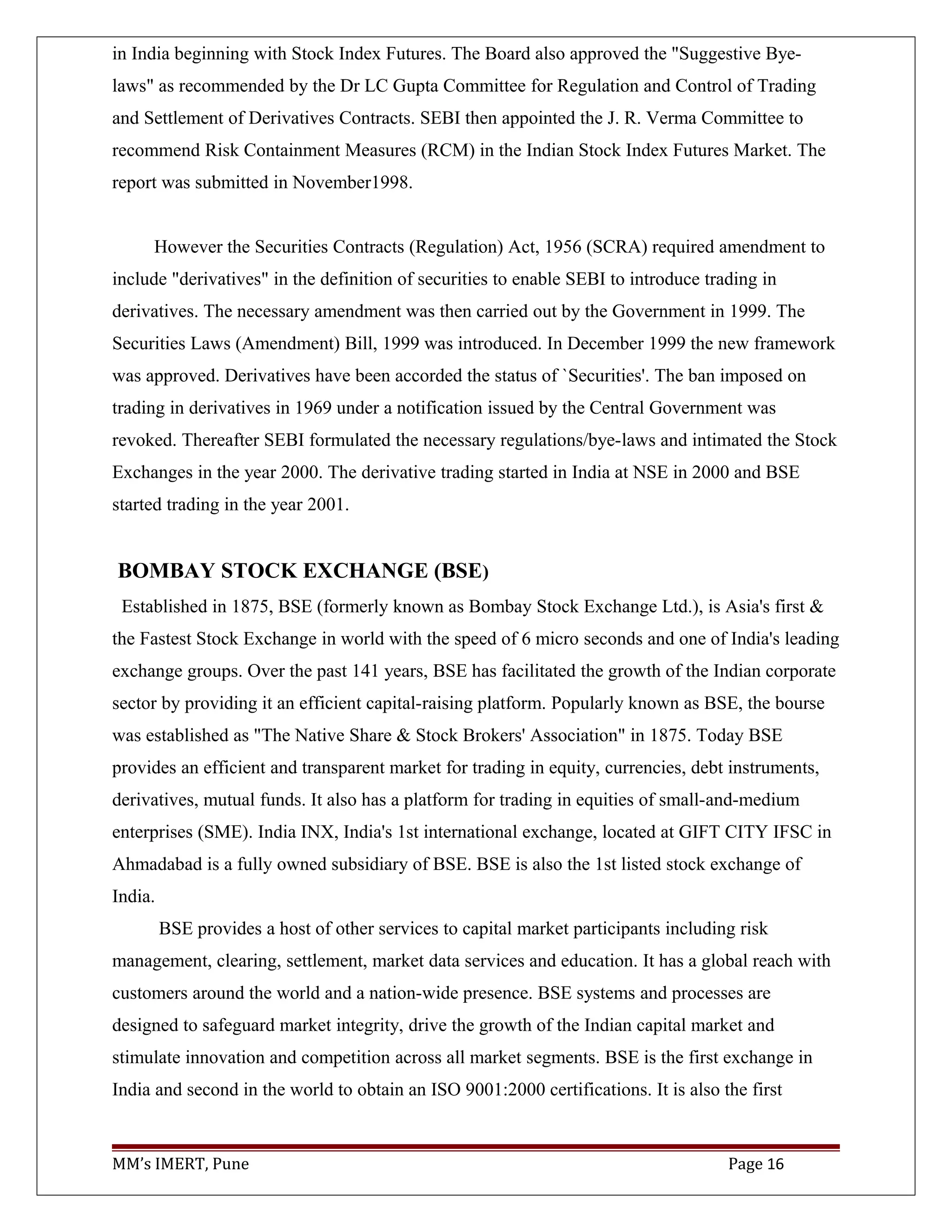 in India beginning with Stock Index Futures. The Board also approved the "Suggestive Bye-
laws" as recommended by the Dr LC Gupta Committee for Regulation and Control of Trading
and Settlement of Derivatives Contracts. SEBI then appointed the J. R. Verma Committee to
recommend Risk Containment Measures (RCM) in the Indian Stock Index Futures Market. The
report was submitted in November1998.
However the Securities Contracts (Regulation) Act, 1956 (SCRA) required amendment to
include "derivatives" in the definition of securities to enable SEBI to introduce trading in
derivatives. The necessary amendment was then carried out by the Government in 1999. The
Securities Laws (Amendment) Bill, 1999 was introduced. In December 1999 the new framework
was approved. Derivatives have been accorded the status of `Securities'. The ban imposed on
trading in derivatives in 1969 under a notification issued by the Central Government was
revoked. Thereafter SEBI formulated the necessary regulations/bye-laws and intimated the Stock
Exchanges in the year 2000. The derivative trading started in India at NSE in 2000 and BSE
started trading in the year 2001.
BOMBAY STOCK EXCHANGE (BSE)
Established in 1875, BSE (formerly known as Bombay Stock Exchange Ltd.), is Asia's first &
the Fastest Stock Exchange in world with the speed of 6 micro seconds and one of India's leading
exchange groups. Over the past 141 years, BSE has facilitated the growth of the Indian corporate
sector by providing it an efficient capital-raising platform. Popularly known as BSE, the bourse
was established as "The Native Share & Stock Brokers' Association" in 1875. Today BSE
provides an efficient and transparent market for trading in equity, currencies, debt instruments,
derivatives, mutual funds. It also has a platform for trading in equities of small-and-medium
enterprises (SME). India INX, India's 1st international exchange, located at GIFT CITY IFSC in
Ahmadabad is a fully owned subsidiary of BSE. BSE is also the 1st listed stock exchange of
India.
BSE provides a host of other services to capital market participants including risk
management, clearing, settlement, market data services and education. It has a global reach with
customers around the world and a nation-wide presence. BSE systems and processes are
designed to safeguard market integrity, drive the growth of the Indian capital market and
stimulate innovation and competition across all market segments. BSE is the first exchange in
India and second in the world to obtain an ISO 9001:2000 certifications. It is also the first
MM’s IMERT, Pune Page 16
 