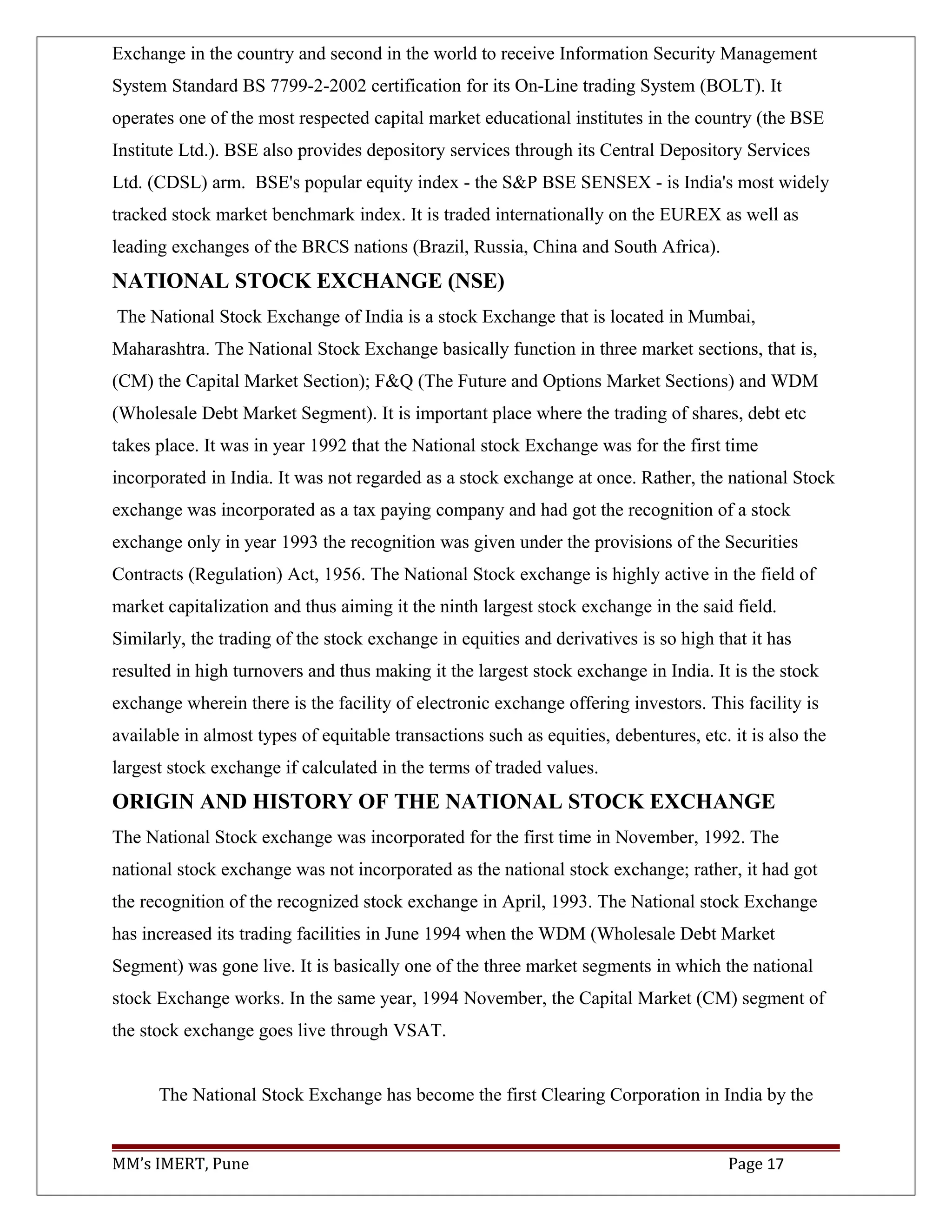 Exchange in the country and second in the world to receive Information Security Management
System Standard BS 7799-2-2002 certification for its On-Line trading System (BOLT). It
operates one of the most respected capital market educational institutes in the country (the BSE
Institute Ltd.). BSE also provides depository services through its Central Depository Services
Ltd. (CDSL) arm. BSE's popular equity index - the S&P BSE SENSEX - is India's most widely
tracked stock market benchmark index. It is traded internationally on the EUREX as well as
leading exchanges of the BRCS nations (Brazil, Russia, China and South Africa).
NATIONAL STOCK EXCHANGE (NSE)
The National Stock Exchange of India is a stock Exchange that is located in Mumbai,
Maharashtra. The National Stock Exchange basically function in three market sections, that is,
(CM) the Capital Market Section); F&Q (The Future and Options Market Sections) and WDM
(Wholesale Debt Market Segment). It is important place where the trading of shares, debt etc
takes place. It was in year 1992 that the National stock Exchange was for the first time
incorporated in India. It was not regarded as a stock exchange at once. Rather, the national Stock
exchange was incorporated as a tax paying company and had got the recognition of a stock
exchange only in year 1993 the recognition was given under the provisions of the Securities
Contracts (Regulation) Act, 1956. The National Stock exchange is highly active in the field of
market capitalization and thus aiming it the ninth largest stock exchange in the said field.
Similarly, the trading of the stock exchange in equities and derivatives is so high that it has
resulted in high turnovers and thus making it the largest stock exchange in India. It is the stock
exchange wherein there is the facility of electronic exchange offering investors. This facility is
available in almost types of equitable transactions such as equities, debentures, etc. it is also the
largest stock exchange if calculated in the terms of traded values.
ORIGIN AND HISTORY OF THE NATIONAL STOCK EXCHANGE
The National Stock exchange was incorporated for the first time in November, 1992. The
national stock exchange was not incorporated as the national stock exchange; rather, it had got
the recognition of the recognized stock exchange in April, 1993. The National stock Exchange
has increased its trading facilities in June 1994 when the WDM (Wholesale Debt Market
Segment) was gone live. It is basically one of the three market segments in which the national
stock Exchange works. In the same year, 1994 November, the Capital Market (CM) segment of
the stock exchange goes live through VSAT.
The National Stock Exchange has become the first Clearing Corporation in India by the
MM’s IMERT, Pune Page 17
 
