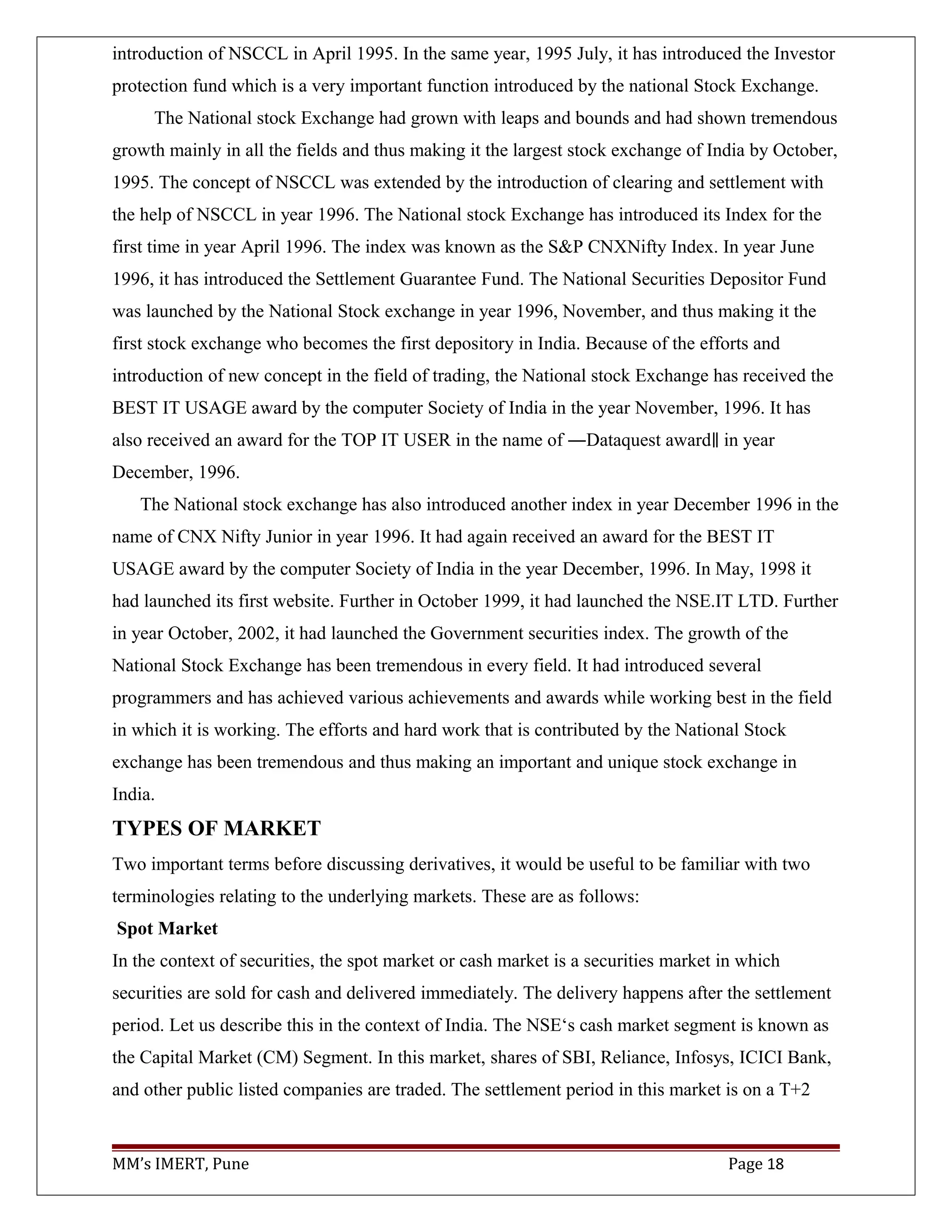 introduction of NSCCL in April 1995. In the same year, 1995 July, it has introduced the Investor
protection fund which is a very important function introduced by the national Stock Exchange.
The National stock Exchange had grown with leaps and bounds and had shown tremendous
growth mainly in all the fields and thus making it the largest stock exchange of India by October,
1995. The concept of NSCCL was extended by the introduction of clearing and settlement with
the help of NSCCL in year 1996. The National stock Exchange has introduced its Index for the
first time in year April 1996. The index was known as the S&P CNXNifty Index. In year June
1996, it has introduced the Settlement Guarantee Fund. The National Securities Depositor Fund
was launched by the National Stock exchange in year 1996, November, and thus making it the
first stock exchange who becomes the first depository in India. Because of the efforts and
introduction of new concept in the field of trading, the National stock Exchange has received the
BEST IT USAGE award by the computer Society of India in the year November, 1996. It has
also received an award for the TOP IT USER in the name of ―Dataquest award in year‖
December, 1996.
The National stock exchange has also introduced another index in year December 1996 in the
name of CNX Nifty Junior in year 1996. It had again received an award for the BEST IT
USAGE award by the computer Society of India in the year December, 1996. In May, 1998 it
had launched its first website. Further in October 1999, it had launched the NSE.IT LTD. Further
in year October, 2002, it had launched the Government securities index. The growth of the
National Stock Exchange has been tremendous in every field. It had introduced several
programmers and has achieved various achievements and awards while working best in the field
in which it is working. The efforts and hard work that is contributed by the National Stock
exchange has been tremendous and thus making an important and unique stock exchange in
India.
TYPES OF MARKET
Two important terms before discussing derivatives, it would be useful to be familiar with two
terminologies relating to the underlying markets. These are as follows:
Spot Market
In the context of securities, the spot market or cash market is a securities market in which
securities are sold for cash and delivered immediately. The delivery happens after the settlement
period. Let us describe this in the context of India. The NSE‘s cash market segment is known as
the Capital Market (CM) Segment. In this market, shares of SBI, Reliance, Infosys, ICICI Bank,
and other public listed companies are traded. The settlement period in this market is on a T+2
MM’s IMERT, Pune Page 18
 