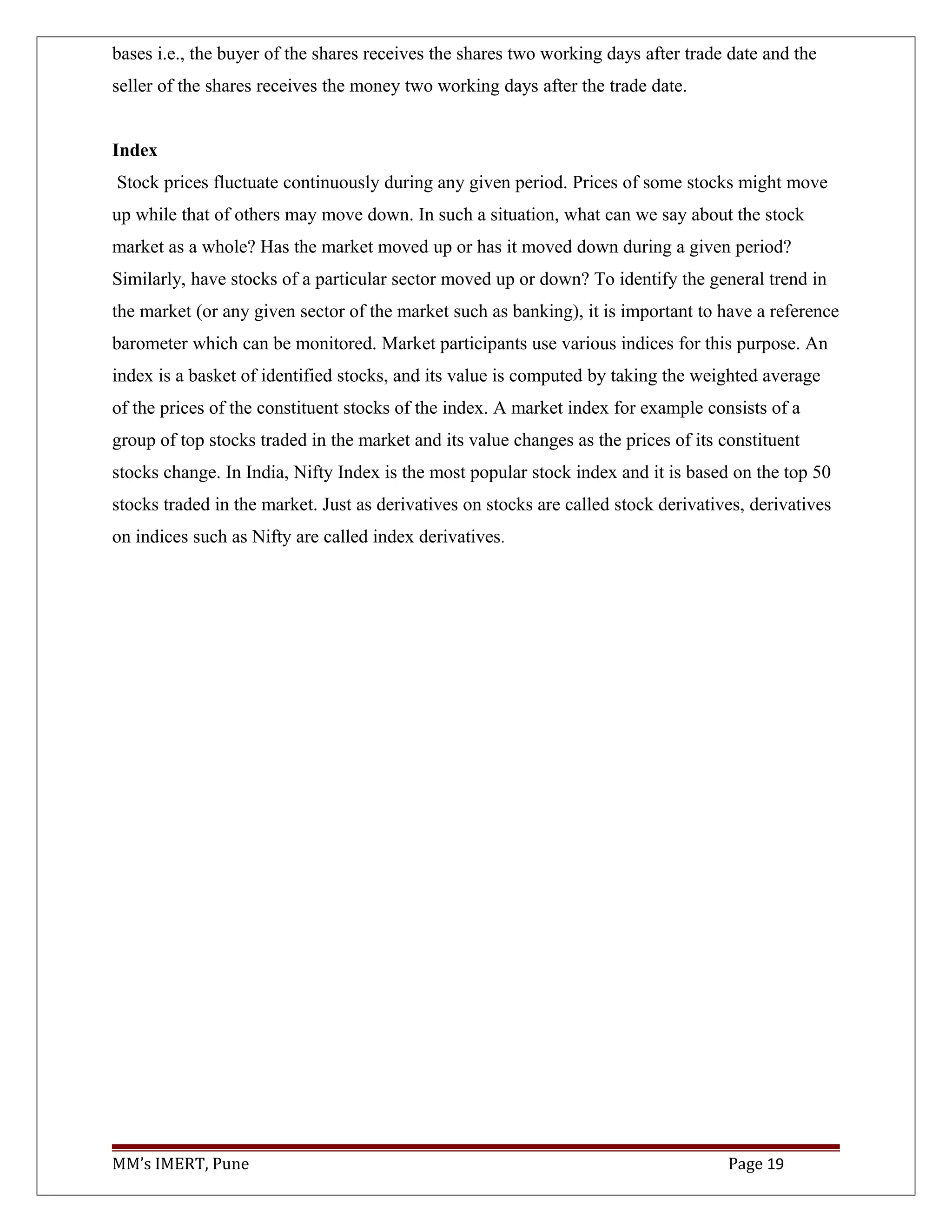 bases i.e., the buyer of the shares receives the shares two working days after trade date and the
seller of the shares receives the money two working days after the trade date.
Index
Stock prices fluctuate continuously during any given period. Prices of some stocks might move
up while that of others may move down. In such a situation, what can we say about the stock
market as a whole? Has the market moved up or has it moved down during a given period?
Similarly, have stocks of a particular sector moved up or down? To identify the general trend in
the market (or any given sector of the market such as banking), it is important to have a reference
barometer which can be monitored. Market participants use various indices for this purpose. An
index is a basket of identified stocks, and its value is computed by taking the weighted average
of the prices of the constituent stocks of the index. A market index for example consists of a
group of top stocks traded in the market and its value changes as the prices of its constituent
stocks change. In India, Nifty Index is the most popular stock index and it is based on the top 50
stocks traded in the market. Just as derivatives on stocks are called stock derivatives, derivatives
on indices such as Nifty are called index derivatives.
MM’s IMERT, Pune Page 19
 