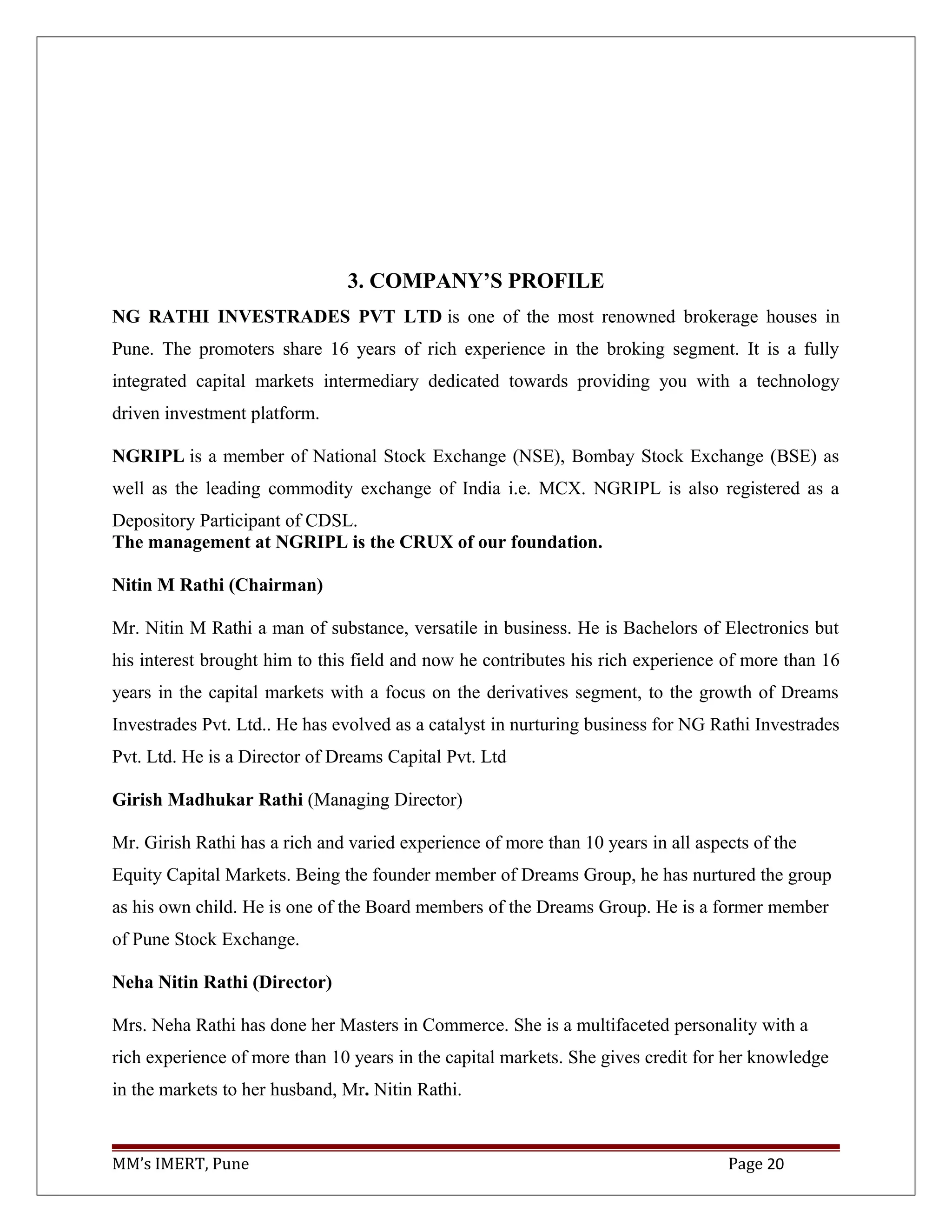 3. COMPANY’S PROFILE
NG RATHI INVESTRADES PVT LTD is one of the most renowned brokerage houses in
Pune. The promoters share 16 years of rich experience in the broking segment. It is a fully
integrated capital markets intermediary dedicated towards providing you with a technology
driven investment platform.
NGRIPL is a member of National Stock Exchange (NSE), Bombay Stock Exchange (BSE) as
well as the leading commodity exchange of India i.e. MCX. NGRIPL is also registered as a
Depository Participant of CDSL.
The management at NGRIPL is the CRUX of our foundation.
Nitin M Rathi (Chairman)
Mr. Nitin M Rathi a man of substance, versatile in business. He is Bachelors of Electronics but
his interest brought him to this field and now he contributes his rich experience of more than 16
years in the capital markets with a focus on the derivatives segment, to the growth of Dreams
Investrades Pvt. Ltd.. He has evolved as a catalyst in nurturing business for NG Rathi Investrades
Pvt. Ltd. He is a Director of Dreams Capital Pvt. Ltd
Girish Madhukar Rathi (Managing Director)
Mr. Girish Rathi has a rich and varied experience of more than 10 years in all aspects of the
Equity Capital Markets. Being the founder member of Dreams Group, he has nurtured the group
as his own child. He is one of the Board members of the Dreams Group. He is a former member
of Pune Stock Exchange.
Neha Nitin Rathi (Director)
Mrs. Neha Rathi has done her Masters in Commerce. She is a multifaceted personality with a
rich experience of more than 10 years in the capital markets. She gives credit for her knowledge
in the markets to her husband, Mr. Nitin Rathi.
MM’s IMERT, Pune Page 20
 