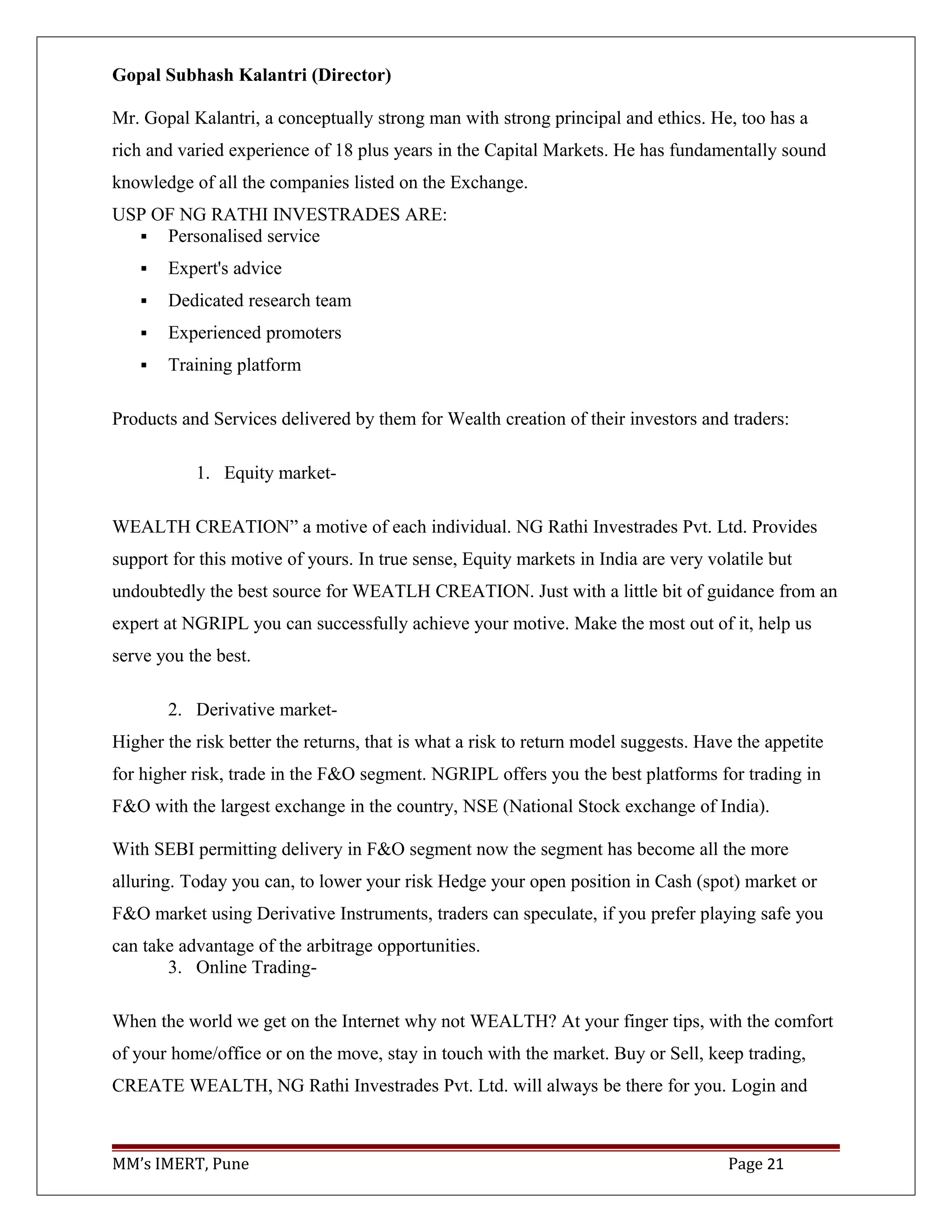 Gopal Subhash Kalantri (Director)
Mr. Gopal Kalantri, a conceptually strong man with strong principal and ethics. He, too has a
rich and varied experience of 18 plus years in the Capital Markets. He has fundamentally sound
knowledge of all the companies listed on the Exchange.
USP OF NG RATHI INVESTRADES ARE:
 Personalised service
 Expert's advice
 Dedicated research team
 Experienced promoters
 Training platform
Products and Services delivered by them for Wealth creation of their investors and traders:
1. Equity market-
WEALTH CREATION” a motive of each individual. NG Rathi Investrades Pvt. Ltd. Provides
support for this motive of yours. In true sense, Equity markets in India are very volatile but
undoubtedly the best source for WEATLH CREATION. Just with a little bit of guidance from an
expert at NGRIPL you can successfully achieve your motive. Make the most out of it, help us
serve you the best.
2. Derivative market-
Higher the risk better the returns, that is what a risk to return model suggests. Have the appetite
for higher risk, trade in the F&O segment. NGRIPL offers you the best platforms for trading in
F&O with the largest exchange in the country, NSE (National Stock exchange of India).
With SEBI permitting delivery in F&O segment now the segment has become all the more
alluring. Today you can, to lower your risk Hedge your open position in Cash (spot) market or
F&O market using Derivative Instruments, traders can speculate, if you prefer playing safe you
can take advantage of the arbitrage opportunities.
3. Online Trading-
When the world we get on the Internet why not WEALTH? At your finger tips, with the comfort
of your home/office or on the move, stay in touch with the market. Buy or Sell, keep trading,
CREATE WEALTH, NG Rathi Investrades Pvt. Ltd. will always be there for you. Login and
MM’s IMERT, Pune Page 21
 