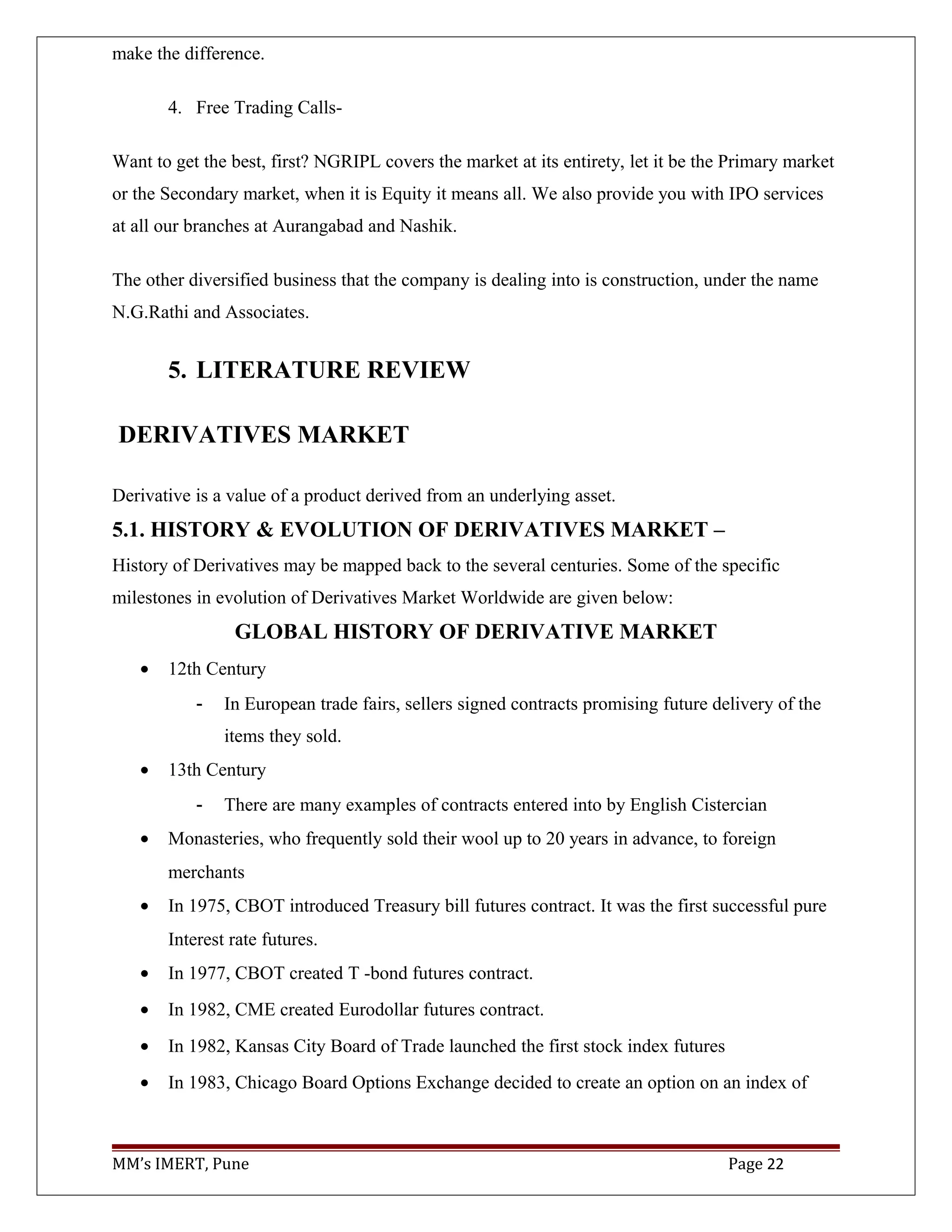 make the difference.
4. Free Trading Calls-
Want to get the best, first? NGRIPL covers the market at its entirety, let it be the Primary market
or the Secondary market, when it is Equity it means all. We also provide you with IPO services
at all our branches at Aurangabad and Nashik.
The other diversified business that the company is dealing into is construction, under the name
N.G.Rathi and Associates.
5. LITERATURE REVIEW
DERIVATIVES MARKET
Derivative is a value of a product derived from an underlying asset.
5.1. HISTORY & EVOLUTION OF DERIVATIVES MARKET –
History of Derivatives may be mapped back to the several centuries. Some of the specific
milestones in evolution of Derivatives Market Worldwide are given below:
GLOBAL HISTORY OF DERIVATIVE MARKET
• 12th Century
- In European trade fairs, sellers signed contracts promising future delivery of the
items they sold.
• 13th Century
- There are many examples of contracts entered into by English Cistercian
• Monasteries, who frequently sold their wool up to 20 years in advance, to foreign
merchants
• In 1975, CBOT introduced Treasury bill futures contract. It was the first successful pure
Interest rate futures.
• In 1977, CBOT created T -bond futures contract.
• In 1982, CME created Eurodollar futures contract.
• In 1982, Kansas City Board of Trade launched the first stock index futures
• In 1983, Chicago Board Options Exchange decided to create an option on an index of
MM’s IMERT, Pune Page 22
 