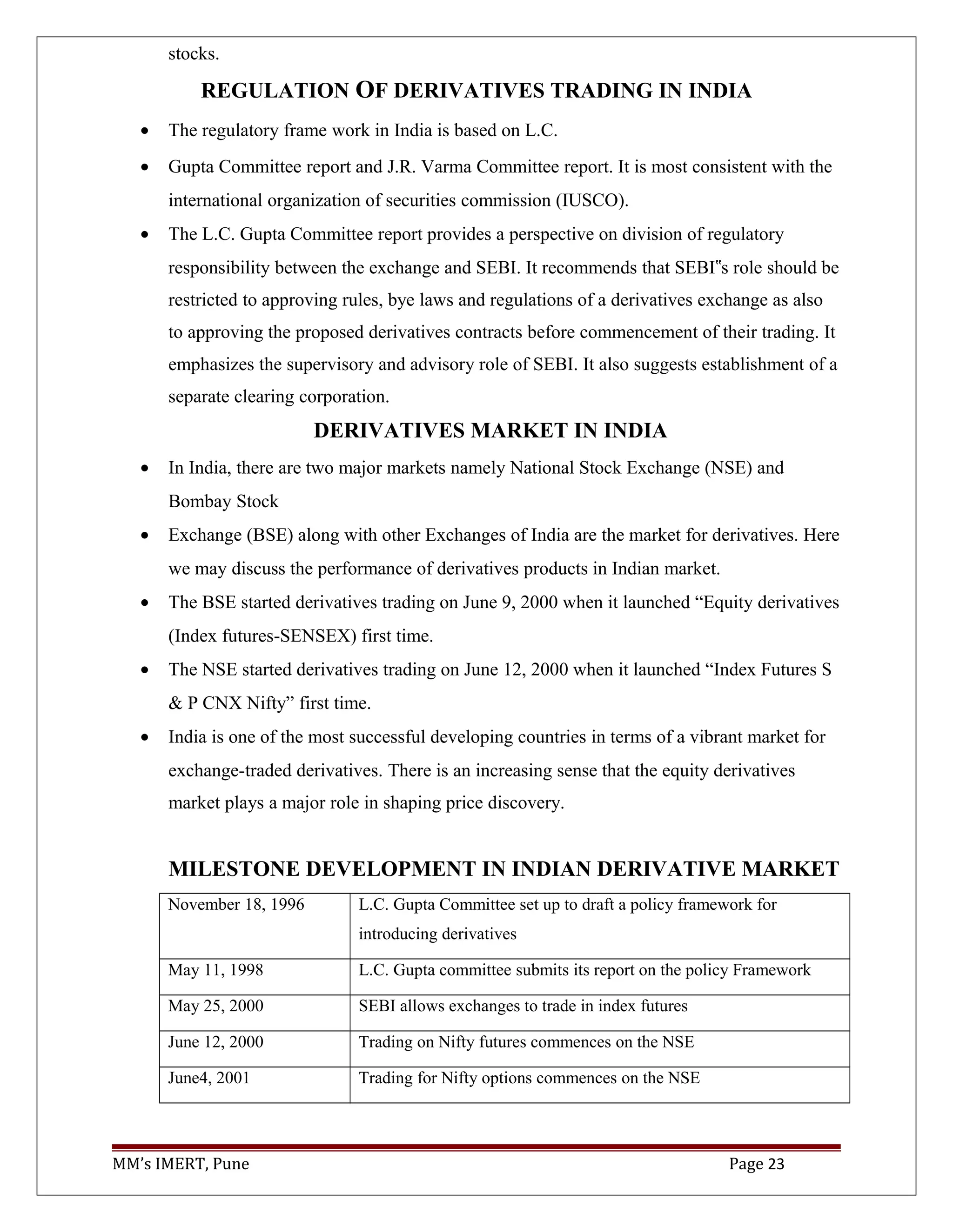 stocks.
REGULATION OF DERIVATIVES TRADING IN INDIA
• The regulatory frame work in India is based on L.C.
• Gupta Committee report and J.R. Varma Committee report. It is most consistent with the
international organization of securities commission (IUSCO).
• The L.C. Gupta Committee report provides a perspective on division of regulatory
responsibility between the exchange and SEBI. It recommends that SEBI s role should be‟
restricted to approving rules, bye laws and regulations of a derivatives exchange as also
to approving the proposed derivatives contracts before commencement of their trading. It
emphasizes the supervisory and advisory role of SEBI. It also suggests establishment of a
separate clearing corporation.
DERIVATIVES MARKET IN INDIA
• In India, there are two major markets namely National Stock Exchange (NSE) and
Bombay Stock
• Exchange (BSE) along with other Exchanges of India are the market for derivatives. Here
we may discuss the performance of derivatives products in Indian market.
• The BSE started derivatives trading on June 9, 2000 when it launched “Equity derivatives
(Index futures-SENSEX) first time.
• The NSE started derivatives trading on June 12, 2000 when it launched “Index Futures S
& P CNX Nifty” first time.
• India is one of the most successful developing countries in terms of a vibrant market for
exchange-traded derivatives. There is an increasing sense that the equity derivatives
market plays a major role in shaping price discovery.
MILESTONE DEVELOPMENT IN INDIAN DERIVATIVE MARKET
November 18, 1996 L.C. Gupta Committee set up to draft a policy framework for
introducing derivatives
May 11, 1998 L.C. Gupta committee submits its report on the policy Framework
May 25, 2000 SEBI allows exchanges to trade in index futures
June 12, 2000 Trading on Nifty futures commences on the NSE
June4, 2001 Trading for Nifty options commences on the NSE
MM’s IMERT, Pune Page 23
 