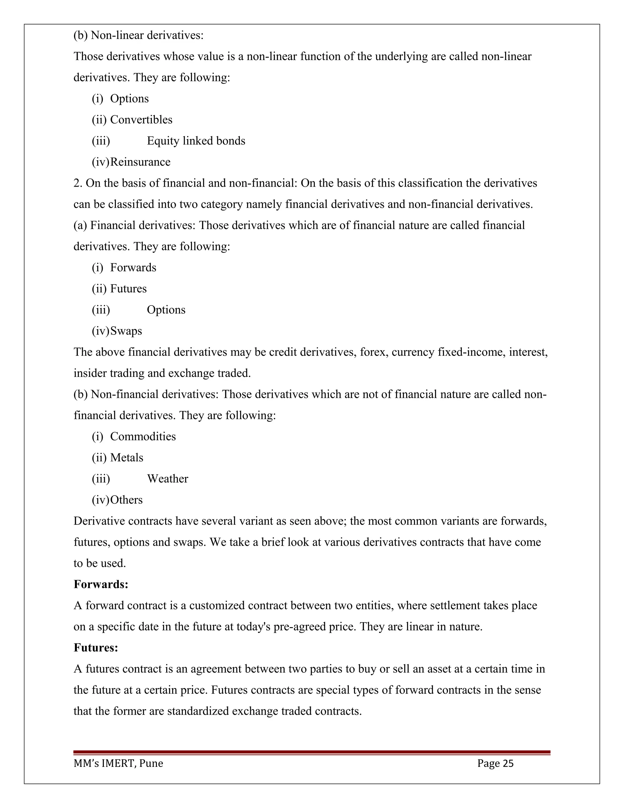 (b) Non-linear derivatives:
Those derivatives whose value is a non-linear function of the underlying are called non-linear
derivatives. They are following:
(i) Options
(ii) Convertibles
(iii) Equity linked bonds
(iv)Reinsurance
2. On the basis of financial and non-financial: On the basis of this classification the derivatives
can be classified into two category namely financial derivatives and non-financial derivatives.
(a) Financial derivatives: Those derivatives which are of financial nature are called financial
derivatives. They are following:
(i) Forwards
(ii) Futures
(iii) Options
(iv)Swaps
The above financial derivatives may be credit derivatives, forex, currency fixed-income, interest,
insider trading and exchange traded.
(b) Non-financial derivatives: Those derivatives which are not of financial nature are called non-
financial derivatives. They are following:
(i) Commodities
(ii) Metals
(iii) Weather
(iv)Others
Derivative contracts have several variant as seen above; the most common variants are forwards,
futures, options and swaps. We take a brief look at various derivatives contracts that have come
to be used.
Forwards:
A forward contract is a customized contract between two entities, where settlement takes place
on a specific date in the future at today's pre-agreed price. They are linear in nature.
Futures:
A futures contract is an agreement between two parties to buy or sell an asset at a certain time in
the future at a certain price. Futures contracts are special types of forward contracts in the sense
that the former are standardized exchange traded contracts.
MM’s IMERT, Pune Page 25
 