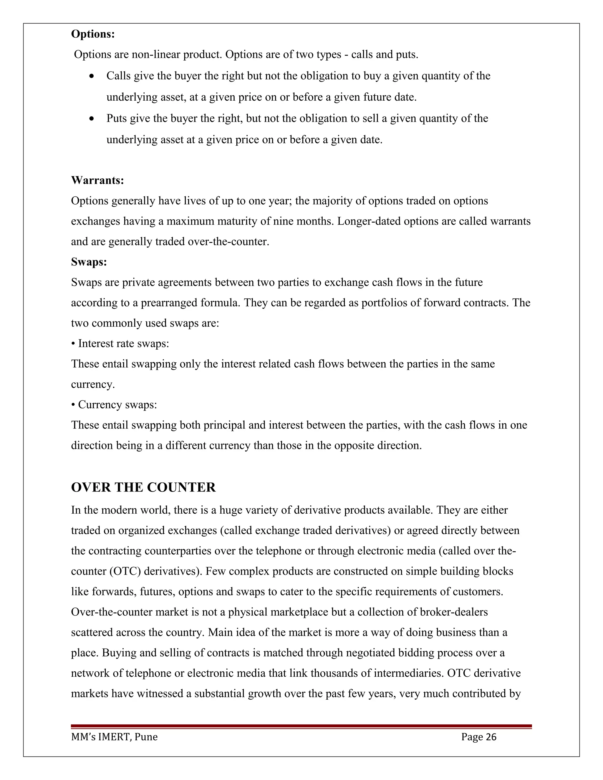 Options:
Options are non-linear product. Options are of two types - calls and puts.
• Calls give the buyer the right but not the obligation to buy a given quantity of the
underlying asset, at a given price on or before a given future date.
• Puts give the buyer the right, but not the obligation to sell a given quantity of the
underlying asset at a given price on or before a given date.
Warrants:
Options generally have lives of up to one year; the majority of options traded on options
exchanges having a maximum maturity of nine months. Longer-dated options are called warrants
and are generally traded over-the-counter.
Swaps:
Swaps are private agreements between two parties to exchange cash flows in the future
according to a prearranged formula. They can be regarded as portfolios of forward contracts. The
two commonly used swaps are:
• Interest rate swaps:
These entail swapping only the interest related cash flows between the parties in the same
currency.
• Currency swaps:
These entail swapping both principal and interest between the parties, with the cash flows in one
direction being in a different currency than those in the opposite direction.
OVER THE COUNTER
In the modern world, there is a huge variety of derivative products available. They are either
traded on organized exchanges (called exchange traded derivatives) or agreed directly between
the contracting counterparties over the telephone or through electronic media (called over the-
counter (OTC) derivatives). Few complex products are constructed on simple building blocks
like forwards, futures, options and swaps to cater to the specific requirements of customers.
Over-the-counter market is not a physical marketplace but a collection of broker-dealers
scattered across the country. Main idea of the market is more a way of doing business than a
place. Buying and selling of contracts is matched through negotiated bidding process over a
network of telephone or electronic media that link thousands of intermediaries. OTC derivative
markets have witnessed a substantial growth over the past few years, very much contributed by
MM’s IMERT, Pune Page 26
 