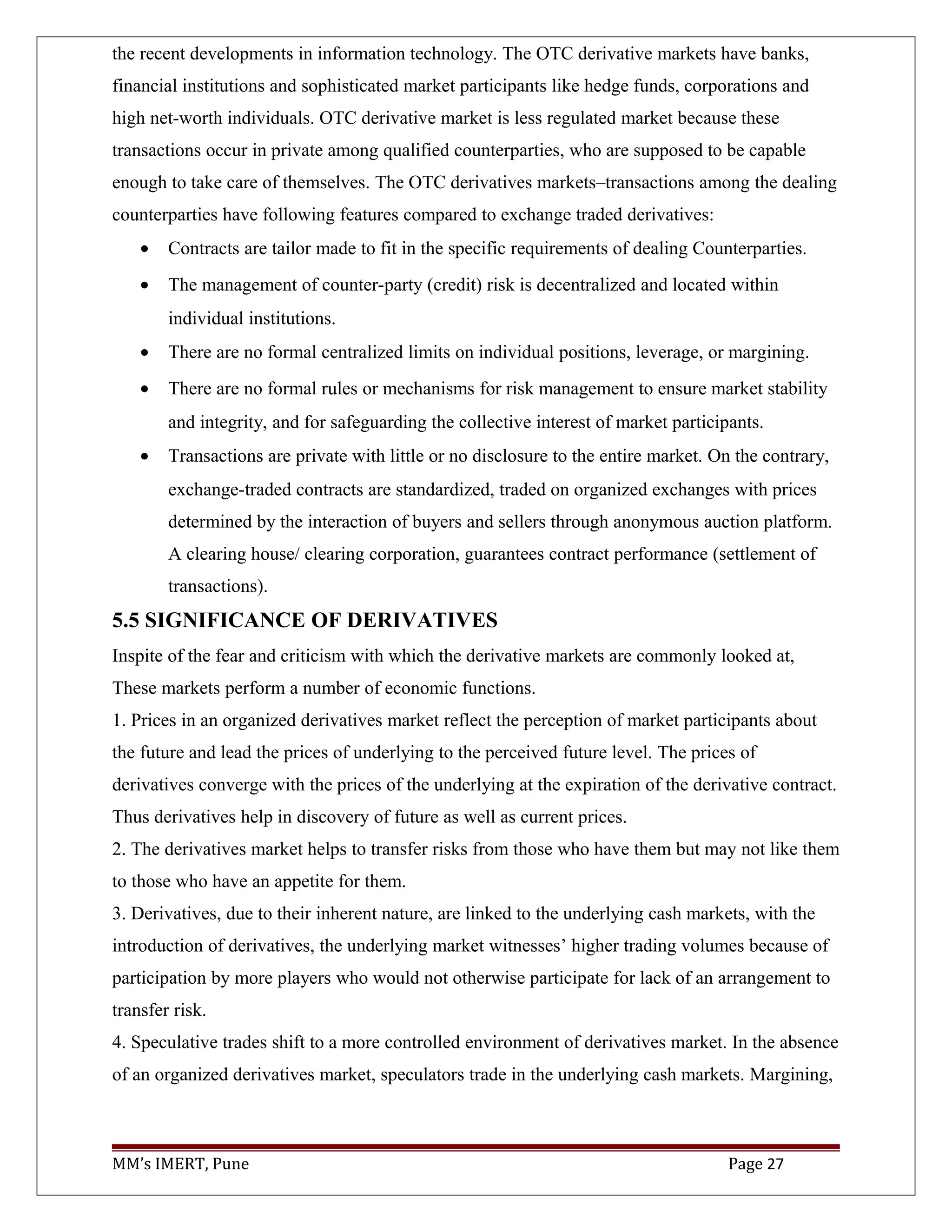 the recent developments in information technology. The OTC derivative markets have banks,
financial institutions and sophisticated market participants like hedge funds, corporations and
high net-worth individuals. OTC derivative market is less regulated market because these
transactions occur in private among qualified counterparties, who are supposed to be capable
enough to take care of themselves. The OTC derivatives markets–transactions among the dealing
counterparties have following features compared to exchange traded derivatives:
• Contracts are tailor made to fit in the specific requirements of dealing Counterparties.
• The management of counter-party (credit) risk is decentralized and located within
individual institutions.
• There are no formal centralized limits on individual positions, leverage, or margining.
• There are no formal rules or mechanisms for risk management to ensure market stability
and integrity, and for safeguarding the collective interest of market participants.
• Transactions are private with little or no disclosure to the entire market. On the contrary,
exchange-traded contracts are standardized, traded on organized exchanges with prices
determined by the interaction of buyers and sellers through anonymous auction platform.
A clearing house/ clearing corporation, guarantees contract performance (settlement of
transactions).
5.5 SIGNIFICANCE OF DERIVATIVES
Inspite of the fear and criticism with which the derivative markets are commonly looked at,
These markets perform a number of economic functions.
1. Prices in an organized derivatives market reflect the perception of market participants about
the future and lead the prices of underlying to the perceived future level. The prices of
derivatives converge with the prices of the underlying at the expiration of the derivative contract.
Thus derivatives help in discovery of future as well as current prices.
2. The derivatives market helps to transfer risks from those who have them but may not like them
to those who have an appetite for them.
3. Derivatives, due to their inherent nature, are linked to the underlying cash markets, with the
introduction of derivatives, the underlying market witnesses’ higher trading volumes because of
participation by more players who would not otherwise participate for lack of an arrangement to
transfer risk.
4. Speculative trades shift to a more controlled environment of derivatives market. In the absence
of an organized derivatives market, speculators trade in the underlying cash markets. Margining,
MM’s IMERT, Pune Page 27
 