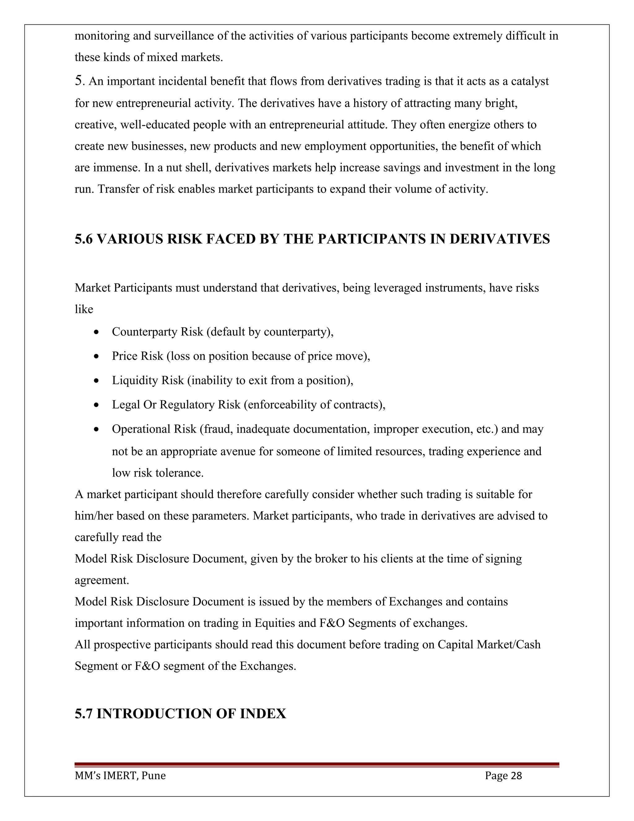 monitoring and surveillance of the activities of various participants become extremely difficult in
these kinds of mixed markets.
5. An important incidental benefit that flows from derivatives trading is that it acts as a catalyst
for new entrepreneurial activity. The derivatives have a history of attracting many bright,
creative, well-educated people with an entrepreneurial attitude. They often energize others to
create new businesses, new products and new employment opportunities, the benefit of which
are immense. In a nut shell, derivatives markets help increase savings and investment in the long
run. Transfer of risk enables market participants to expand their volume of activity.
5.6 VARIOUS RISK FACED BY THE PARTICIPANTS IN DERIVATIVES
Market Participants must understand that derivatives, being leveraged instruments, have risks
like
• Counterparty Risk (default by counterparty),
• Price Risk (loss on position because of price move),
• Liquidity Risk (inability to exit from a position),
• Legal Or Regulatory Risk (enforceability of contracts),
• Operational Risk (fraud, inadequate documentation, improper execution, etc.) and may
not be an appropriate avenue for someone of limited resources, trading experience and
low risk tolerance.
A market participant should therefore carefully consider whether such trading is suitable for
him/her based on these parameters. Market participants, who trade in derivatives are advised to
carefully read the
Model Risk Disclosure Document, given by the broker to his clients at the time of signing
agreement.
Model Risk Disclosure Document is issued by the members of Exchanges and contains
important information on trading in Equities and F&O Segments of exchanges.
All prospective participants should read this document before trading on Capital Market/Cash
Segment or F&O segment of the Exchanges.
5.7 INTRODUCTION OF INDEX
MM’s IMERT, Pune Page 28
 
