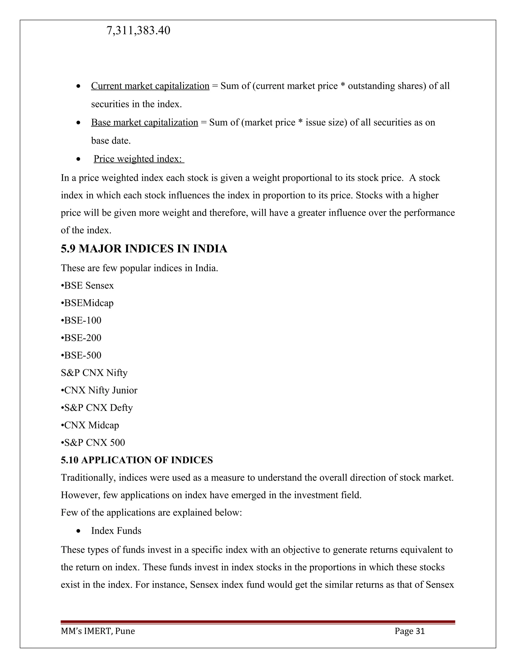 7,311,383.40
• Current market capitalization = Sum of (current market price * outstanding shares) of all
securities in the index.
• Base market capitalization = Sum of (market price * issue size) of all securities as on
base date.
• Price weighted index:
In a price weighted index each stock is given a weight proportional to its stock price. A stock
index in which each stock influences the index in proportion to its price. Stocks with a higher
price will be given more weight and therefore, will have a greater influence over the performance
of the index.
5.9 MAJOR INDICES IN INDIA
These are few popular indices in India.
•BSE Sensex
•BSEMidcap
•BSE-100
•BSE-200
•BSE-500
S&P CNX Nifty
•CNX Nifty Junior
•S&P CNX Defty
•CNX Midcap
•S&P CNX 500
5.10 APPLICATION OF INDICES
Traditionally, indices were used as a measure to understand the overall direction of stock market.
However, few applications on index have emerged in the investment field.
Few of the applications are explained below:
• Index Funds
These types of funds invest in a specific index with an objective to generate returns equivalent to
the return on index. These funds invest in index stocks in the proportions in which these stocks
exist in the index. For instance, Sensex index fund would get the similar returns as that of Sensex
MM’s IMERT, Pune Page 31
 