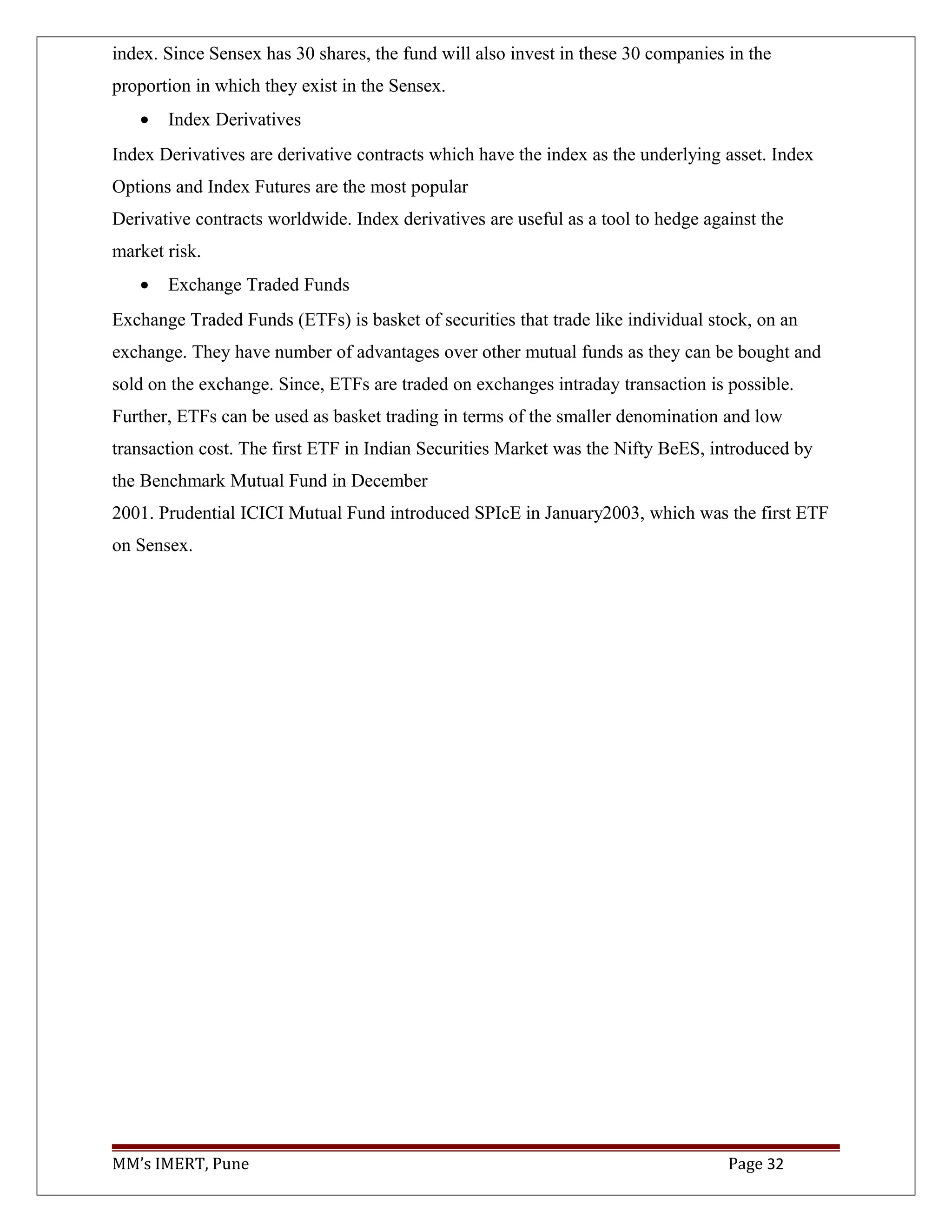 index. Since Sensex has 30 shares, the fund will also invest in these 30 companies in the
proportion in which they exist in the Sensex.
• Index Derivatives
Index Derivatives are derivative contracts which have the index as the underlying asset. Index
Options and Index Futures are the most popular
Derivative contracts worldwide. Index derivatives are useful as a tool to hedge against the
market risk.
• Exchange Traded Funds
Exchange Traded Funds (ETFs) is basket of securities that trade like individual stock, on an
exchange. They have number of advantages over other mutual funds as they can be bought and
sold on the exchange. Since, ETFs are traded on exchanges intraday transaction is possible.
Further, ETFs can be used as basket trading in terms of the smaller denomination and low
transaction cost. The first ETF in Indian Securities Market was the Nifty BeES, introduced by
the Benchmark Mutual Fund in December
2001. Prudential ICICI Mutual Fund introduced SPIcE in January2003, which was the first ETF
on Sensex.
MM’s IMERT, Pune Page 32
 
